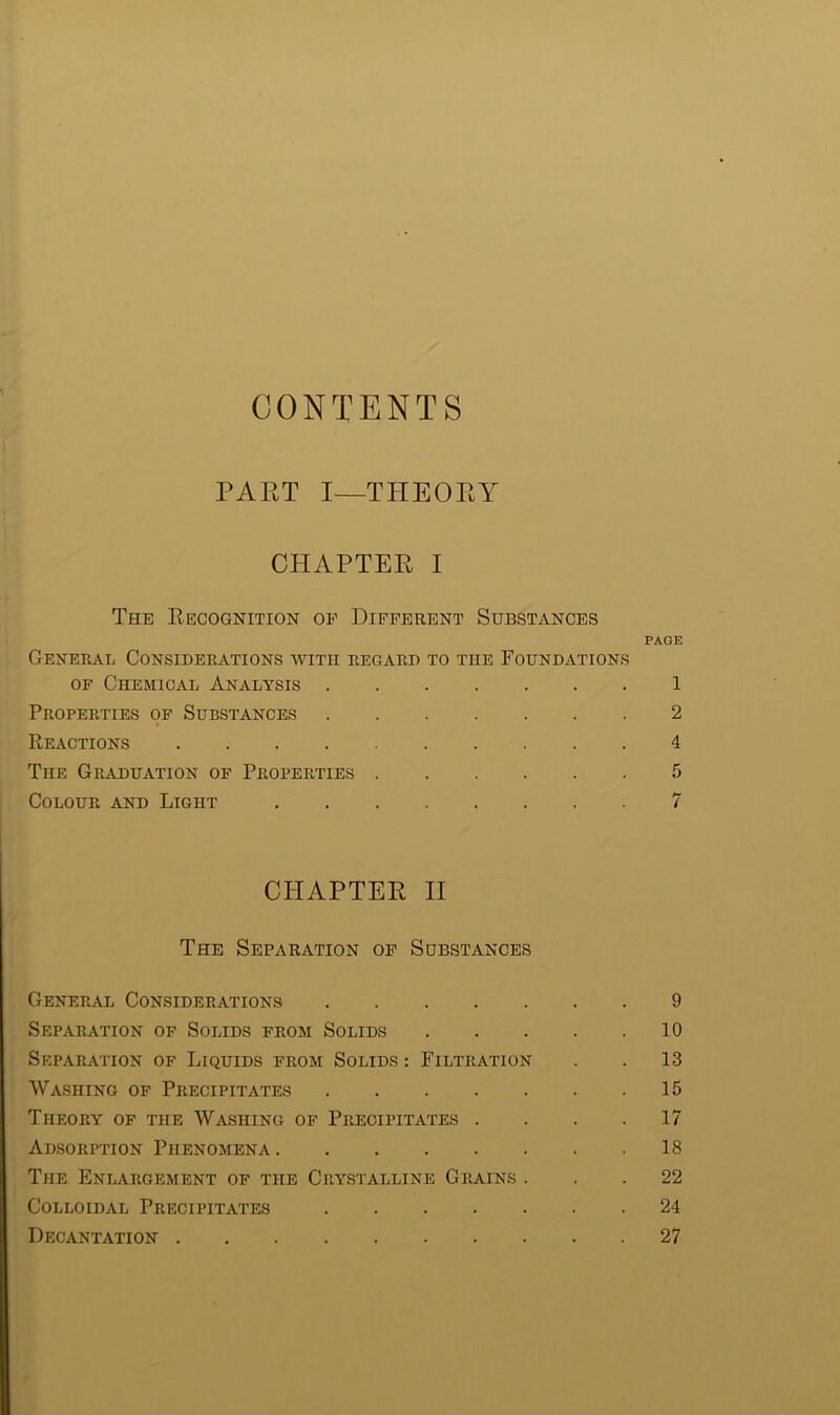 CONTENTS PAET I—THEORY CHAPTER I The Recognition of Different Substances PAGE General Considerations avith regard to the Foundations of Chemical Analysis 1 Properties of Substances 2 Reactions 4 The Graduation of Properties 5 Colour and Light 7 CHAPTER II The Separation of Substances General Considerations 9 Separation of Solids from Solids 10 Separation of Liquids from Solids : Filtration . . 13 Washing of Precipitates 15 Theory of the Washing of Precipitates .... 17 Adsorption Phenomena 18 The Enlargement of the Crystalline Grains ... 22 Colloidal Precipitates 24 Decantation 27