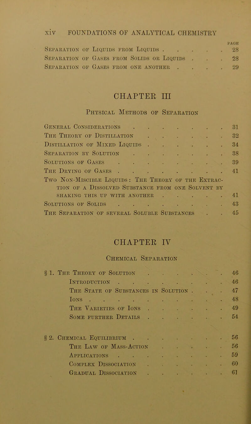 PAGE Separation of Liquids from Liquids 28 Separation of Gases from Solids or Liquids ... 28 Separation of Gases from one another .... 29 CHAPTER III Physical Methods of Separation General Considerations 31 The Theory of Distillation 32 Distillation of Mixed Liquids 34 Separation by Solution 38 Solutions of Gases 39 The Drying of Gases 41 Two Non-Miscible Liquids : The Theory of the Extrac- tion of a Dissolved Substance from one Solvent by SHAKING THIS UP WITH ANOTHER 41 Solutions of Solids 43 The Separation of several Soluble Substances . . 45 CHAPTER IV Chemical Separation § 1. The Theory of Solution .46 Introduction 46 The State of Substances in Solution ... 47 Ions 48 The Varieties of Ions 49 Some further Details 54 § 2. Chemical Equilibrium 56 The Law of Mass-Action 56 Applications 59 Complex Dissociation 60 Gradual Dissociation 61
