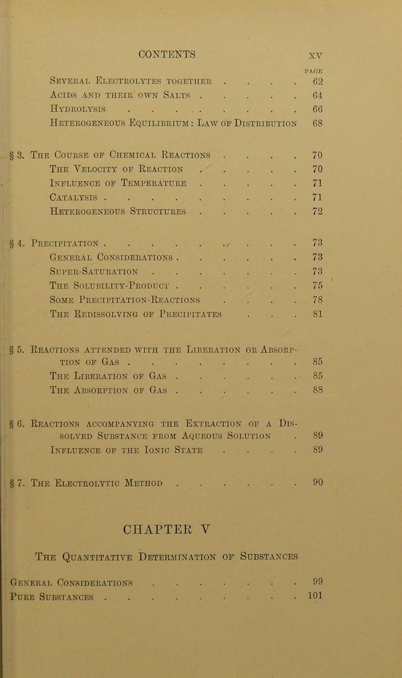 PAGE Several Electrolytes together G2 Acids and their own Salts G4 Hydrolysis 66 Heterogeneous Equilibrium : Law of Distribution 68 § 3. The Course of Chemical Reactions .... 70 The Velocity of Reaction 70 Influence of Temperature 71 Catalysis 71 Heterogeneous Structures 72 § 4. Precipitation 73 General Considerations 73 Super-Saturation 73 The Solubility-Product 75 Some Precipitation-Reactions .... 78 The Redissolving of Precipitates ... 81 § 5. Reactions attended with the Liberation or Absorp- tion of Gas 85 The Liberation of Gas 85 The Absorption of Gas 88 § 6. Reactions accompanying the Extraction of a Dis- solved Substance from Aqueous Solution . 89 Influence of the Ionic State .... 89 § 7. The Electrolytic Method 90 CHAPTER Y The Quantitative Determination of Substances General Considerations 99 Pure Substances 101