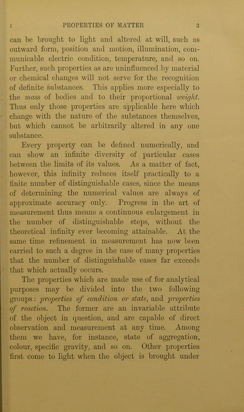 can be brought to light and altered at will, such as outward form, position and motion, illumination, com- municable electric condition, temperature, and so on. Further, such properties as are uninfluenced by material or chemical changes will not serve for the recognition of definite substances. This applies more especially to the mass of bodies and to their proportional weight. Thus only those properties are applicable here which change with the nature of the substances themselves, but which cannot be arbitrarily altered in any one substance. Every property can be defined numerically, and can show an infinite diversity of particular cases between the limits of its values. As a matter of fact, however, this infinity reduces itself practically to a finite number of distinguishable cases, since the means of determining the numerical values are always of approximate accuracy only. Progress in the art of measurement thus means a continuous enlargement in the number of distinguishable steps, without the theoretical infinity ever becoming attainable. At the same time refinement in measurement has now been carried to such a degree in the case of many properties that the number of distinguishable cases far exceeds that which actually occurs. The properties which are made use of for analytical purposes may be divided into the two following groups : properties of condition or state, and properties of reaction. The former are an invariable attribute of the object in question, and are capable of direct observation and measurement at any time. Among them we have, for instance, state of aggregation, colour, specific gravity, and so on. Other properties first come to light when the object is brought under