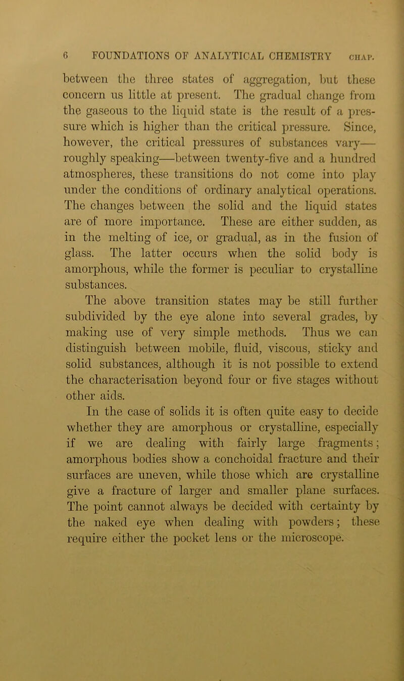 between the three states of aggregation, but these concern us little at present. The gradual change from the gaseous to the liquid state is the result of a pres- sure which is higher than the critical pressure. Since, however, the critical pressures of substances vary— roughly speaking—between twenty-five and a hundred atmospheres, these transitions do not come into play under the conditions of ordinary analytical operations. The changes between the solid and the liquid states are of more importance. These are either sudden, as in the melting of ice, or gradual, as in the fusion of glass. The latter occurs when the solid body is amorphous, while the former is peculiar to crystalline substances. The above transition states may be still further subdivided by the eye alone into several grades, by making use of very simple methods. Thus we can distinguish between mobile, fluid, viscous, sticky and solid substances, although it is not possible to extend the characterisation beyond four or five stages without other aids. In the case of solids it is often quite easy to decide whether they are amorphous or crystalline, especially if we are dealing with fairly large fragments; amorphous bodies show a conehoidal fracture and their surfaces are uneven, while those which are crystalline give a fracture of larger and smaller plane surfaces. The point cannot always be decided with certainty by the naked eye when dealing with powders; these require either the pocket lens or the microscope.