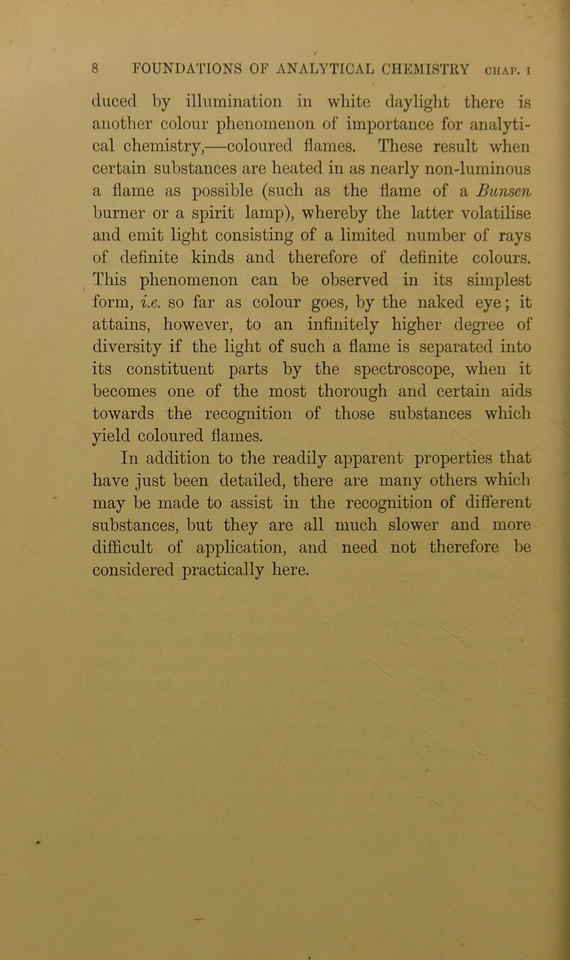 cluced by illumination in white daylight there is another colour phenomenon of importance for analyti- cal chemistry,—coloured flames. These result when certain substances are heated in as nearly non-luminous a flame as possible (such as the flame of a Bunsen burner or a spirit lamp), whereby the latter volatilise and emit light consisting of a limited number of rays of definite kinds and therefore of definite colours. This phenomenon can be observed in its simplest form, i.e. so far as colour goes, by the naked eye; it attains, however, to an infinitely higher degree of diversity if the light of such a flame is separated into its constituent parts by the spectroscope, when it becomes one of the most thorough and certain aids towards the recognition of those substances which yield coloured flames. In addition to the readily apparent properties that have just been detailed, there are many others which may be made to assist in the recognition of different substances, but they are all much slower and more difficult of application, and need not therefore be considered practically here.