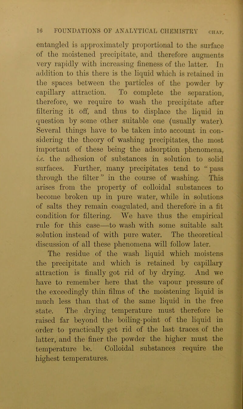 entangled is approximately proportional to the surface of the moistened precipitate, and therefore augments very rapidly with increasing fineness of the latter. In addition to this there is the liquid which is retained in the spaces between the particles of the powder by capillary attraction. To complete the separation, therefore, we require to wash the precipitate after filtering it off, and thus to displace the liquid in question by some other suitable one (usually water). Several things have to be taken into account in con- sidering the theory of washing precipitates, the most important of these being the adsorption phenomena, i.e. the adhesion of substances in solution to solid surfaces. Further, many precipitates tend to “ pass through the filter ” in the course of washing. This arises from the property of colloidal substances to become broken up in pure water, while in solutions of salts they remain coagulated, and therefore in a fit condition for filtering. We have thus the empirical rule for this case—to wash with some suitable salt solution instead of with pure water. The theoretical discussion of all these phenomena will follow later. The residue of the wash liquid which moistens the precipitate and which is retained by capillary attraction is finally got rid of by drying. And we have to remember here that the vapour pressure of the exceedingly thin films of the moistening liquid is much less than that of the same liquid in the free state. The drying temperature must therefore be raised far beyond the boiling-point of the liquid in order to practically get rid of the last traces of the latter, and the finer the powder the higher must the temperature be. Colloidal substances require the highest temperatures.