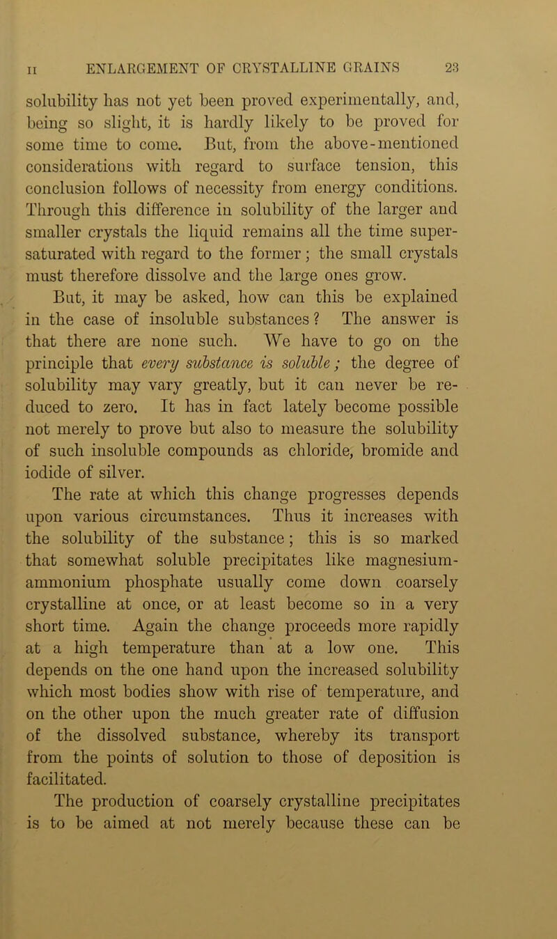 solubility lias not yet been proved experimentally, and, being so slight, it is hardly likely to be proved for some time to come. But, from the above-mentioned considerations with regard to surface tension, this conclusion follows of necessity from energy conditions. Through this difference in solubility of the larger and smaller crystals the liquid remains all the time super- saturated with regard to the former; the small crystals must therefore dissolve and the large ones grow. But, it may be asked, how can this be explained in the case of insoluble substances ? The answer is that there are none such. We have to go on the principle that every substance is soluble; the degree of solubility may vary greatly, but it can never be re- duced to zero. It has in fact lately become possible not merely to prove but also to measure the solubility of such insoluble compounds as chloride, bromide and iodide of silver. The rate at which this change progresses depends upon various circumstances. Thus it increases with the solubility of the substance; this is so marked that somewhat soluble precipitates like magnesium- ammonium phosphate usually come down coarsely crystalline at once, or at least become so in a very short time. Again the change proceeds more rapidly at a high temperature than at a low one. This depends on the one hand upon the increased solubility which most bodies show with rise of temperature, and on the other upon the much greater rate of diffusion of the dissolved substance, whereby its transport from the points of solution to those of deposition is facilitated. The production of coarsely crystalline precipitates is to be aimed at not merely because these can be