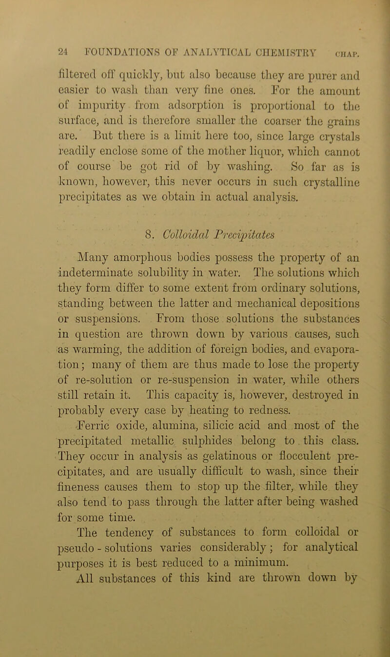 filtered off quickly, but also because they are purer and easier to wash than very fine ones. For the amount of impurity from adsorption is proportional to the surface, and is therefore smaller the coarser the grains are. But there is a limit here too, since large crystals readily enclose some of the mother liquor, which cannot of course be got rid of by washing. So far as is known, however, this never occurs in such crystalline precipitates as we obtain in actual analysis. 8. Colloidal Precipitates Many amorphous bodies possess the property of an indeterminate solubility in water. The solutions which they form differ to some extent from ordinary solutions, standing between the latter and mechanical depositions or suspensions. From those solutions the substances in question are thrown down by various causes, such as warming, the addition of foreign bodies, and evapora- tion ; many of them are thus made to lose the property of re-solution or re-suspension in water, while others still retain it. This capacity is, however, destroyed in probably every case by heating to redness. Ferric oxide, alumina, silicic acid and most of the precipitated metallic sulphides belong to this class. They occur in analysis as gelatinous or flocculent pre- cipitates, and are usually difficult to wash, since their fineness causes them to stop up the filter, while they also tend to pass through the latter after being washed for some time. The tendency of substances to form colloidal or pseudo - solutions varies considerably ; for analytical purposes it is best reduced to a minimum. All substances of this kind are thrown down by