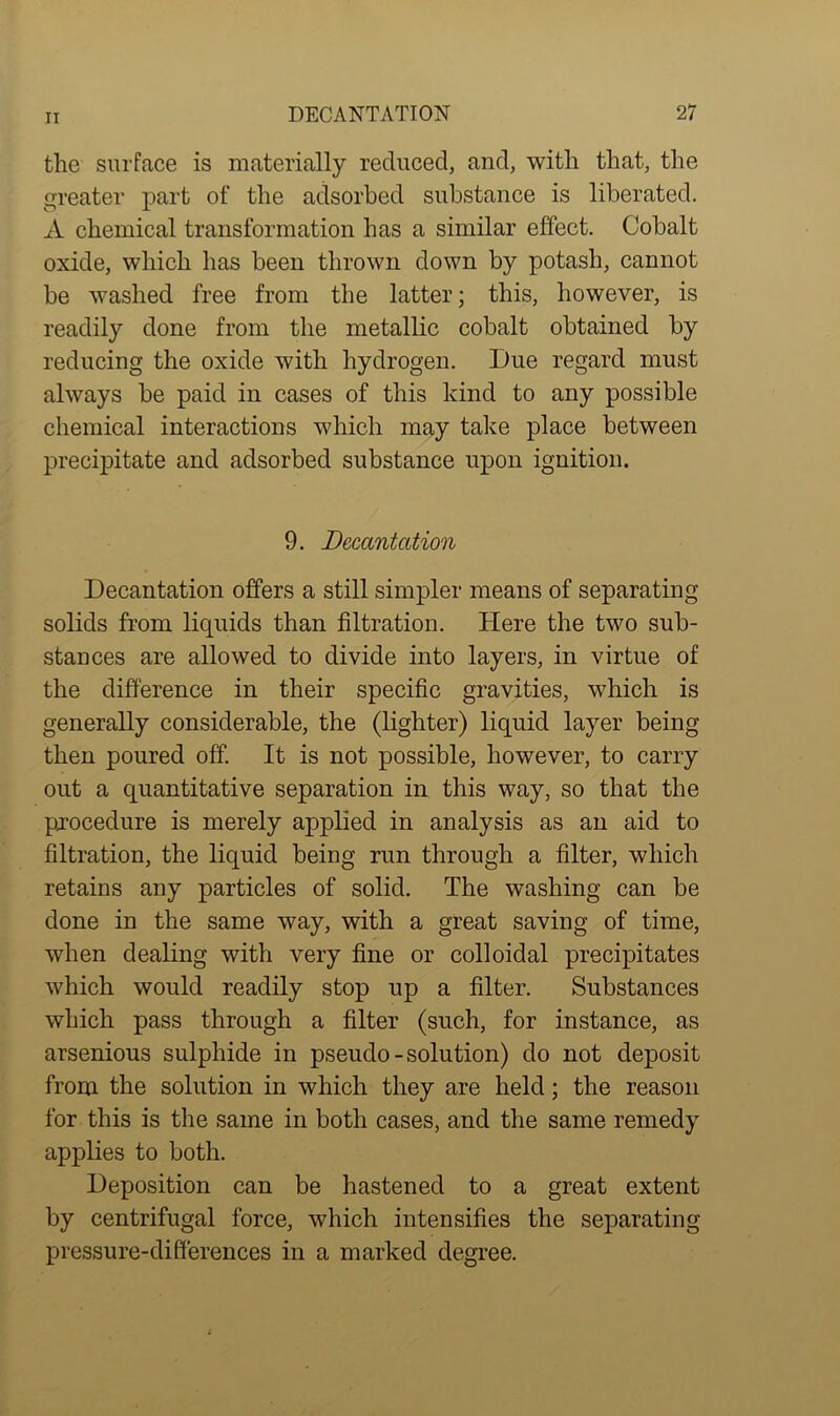 the surface is materially reduced, and, with that, the greater part of the adsorbed substance is liberated. A chemical transformation has a similar effect. Cobalt oxide, which has been thrown down by potash, cannot be washed free from the latter; this, however, is readily done from the metallic cobalt obtained by reducing the oxide with hydrogen. Due regard must always be paid in cases of this kind to any possible chemical interactions which may take place between precipitate and adsorbed substance upon ignition. 9. Decantation Decantation offers a still simpler means of separating solids from liquids than filtration. Here the two sub- stances are allowed to divide into layers, in virtue of the difference in their specific gravities, which is generally considerable, the (lighter) liquid layer being then poured off. It is not possible, however, to carry out a quantitative separation in this way, so that the procedure is merely applied in analysis as an aid to filtration, the liquid being run through a filter, which retains any particles of solid. The washing can be done in the same way, with a great saving of time, when dealing with very fine or colloidal precipitates which would readily stop up a filter. Substances which pass through a filter (such, for instance, as arsenious sulphide in pseudo-solution) do not deposit from the solution in which they are held; the reason for this is the same in both cases, and the same remedy applies to both. Deposition can be hastened to a great extent by centrifugal force, which intensifies the separating pressure-differences in a marked degree.