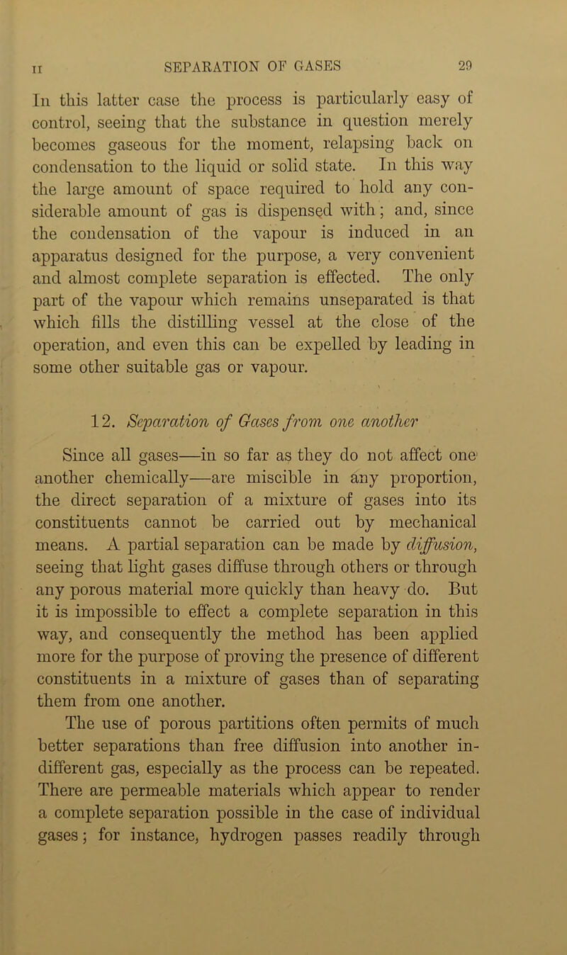 Iii this latter case the process is particularly easy of control, seeing that the substance in question merely becomes gaseous for the moment, relapsing back on condensation to the liquid or solid state. In this way the large amount of space required to hold any con- siderable amount of gas is dispensed with; and, since the condensation of the vapour is induced in an apparatus designed for the purpose, a very convenient and almost complete separation is effected. The only part of the vapour which remains unseparated is that which fills the distilling vessel at the close of the operation, and even this can be expelled by leading in some other suitable gas or vapour. 12. Separation of Gases from one another Since all gases—in so far as they do not affect one1 another chemically—are miscible in any proportion, the direct separation of a mixture of gases into its constituents cannot be carried out by mechanical means. A partial separation can be made by diffusion, seeing that light gases diffuse through others or through any porous material more quickly than heavy do. But it is impossible to effect a complete separation in this way, and consequently the method has been applied more for the purpose of proving the presence of different constituents in a mixture of gases than of separating them from one another. The use of porous partitions often permits of much better separations than free diffusion into another in- different gas, especially as the process can be repeated. There are permeable materials which appear to render a complete separation possible in the case of individual gases; for instance, hydrogen passes readily through