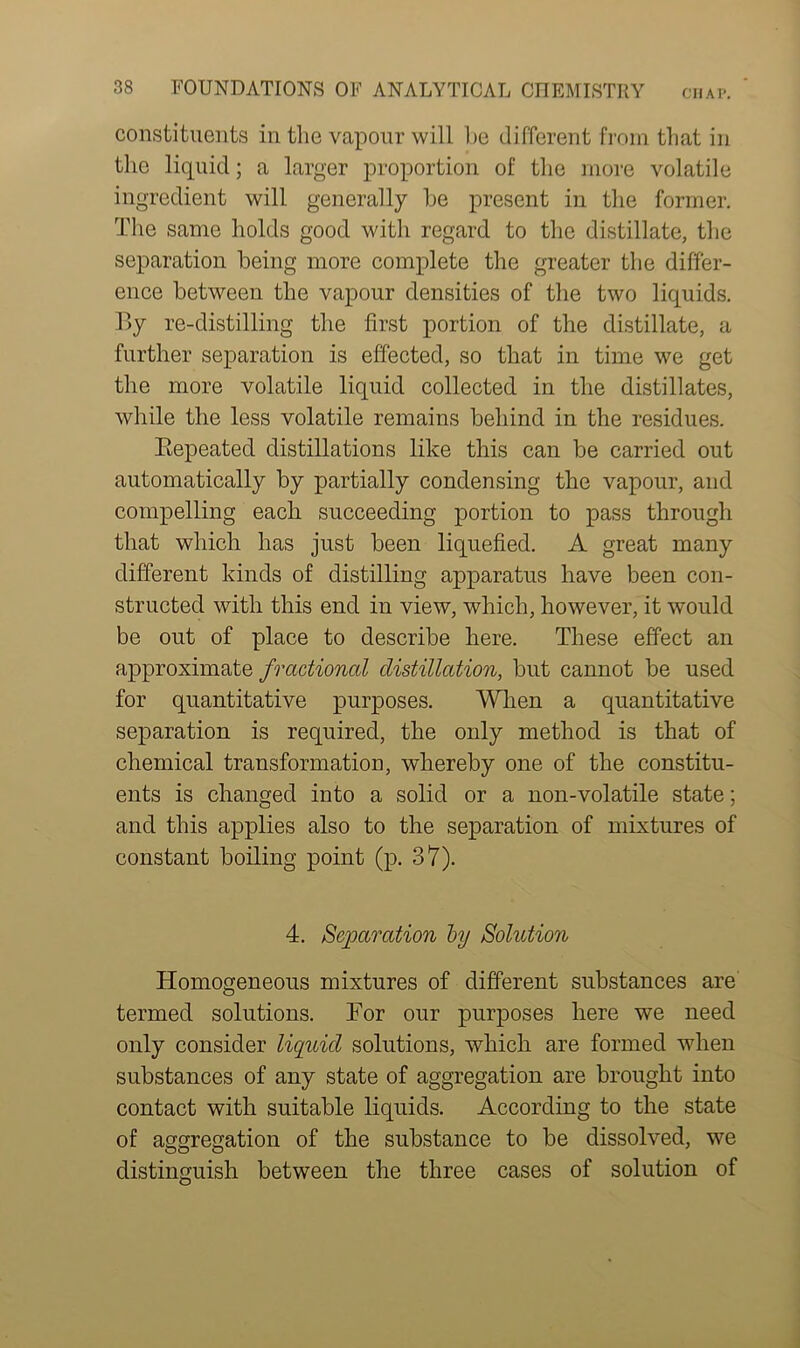 constituents in the vapour will he different from that in the liquid; a larger proportion of the more volatile ingredient will generally he present in the former. The same holds good with regard to the distillate, the separation being more complete the greater the differ- ence between the vapour densities of the two liquids. By re-distilling the first portion of the distillate, a further separation is effected, so that in time we get the more volatile liquid collected in the distillates, while the less volatile remains behind in the residues. Bepeated distillations like this can be carried out automatically by partially condensing the vapour, and compelling each succeeding portion to pass through that which has just been liquefied. A great many different kinds of distilling apparatus have been con- structed with this end in view, which, however, it would be out of place to describe here. These effect an approximate fractional distillation, but cannot be used for quantitative purposes. When a quantitative separation is required, the only method is that of chemical transformation, whereby one of the constitu- ents is changed into a solid or a non-volatile state; and this applies also to the separation of mixtures of constant boiling point (p. 37). 4. Separation by Solution Homogeneous mixtures of different substances are termed solutions. Tor our purposes here we need only consider liquid solutions, which are formed when substances of any state of aggregation are brought into contact with suitable liquids. According to the state of aggregation of the substance to be dissolved, we distinguish between the three cases of solution of