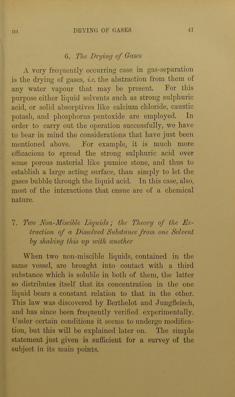 6. The Drying of Gases A very frequently occurring case in gas-separation is the drying of gases, i.e. the abstraction from them of any water vapour that may be present. For this purpose either liquid solvents such as strong sulphuric acid, or solid absorptives like calcium chloride, caustic potash, and phosphorus pentoxide are employed. In order to carry out the operation successfully, we have to bear in mind the considerations that have just been mentioned above. For example, it is much more efficacious to spread the strong sulphuric acid over some porous material like pumice stone, and thus to establish a large acting surface, than simply to let the gases bubble through the liquid acid. In this case, also, most of the interactions that ensue are of a chemical nature. 7. Two Non-Miscible Liquids; the Theory of the Ex- traction of a Dissolved Substance from one Solvent by shaking this up with another When two non-miscible liquids, contained in the same vessel, are brought into contact with a third substance which is soluble in both of them, the latter so distributes itself that its concentration in the one liquid bears a constant relation to that in the other. This law was discovered by Berthelot and Jungfleisch, and has since been frequently verified experimentally. Under certain conditions it seems to undergo modifica- tion, but this will be explained later on. The simple statement just given is sufficient for a survey of the subject in its main points.