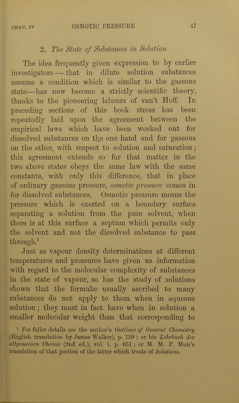 CHAP. IV 2. The State of Substances in Solution The idea frequently given expression to by earlier investigators — that in dilute solution substances assume a condition which is similar to the gaseous state—has now become a strictly scientific theory, thanks to the pioneering labours of van’t Hoff. In preceding sections of this book stress has been repeatedly laid upon the agreement between the empirical laws which have been worked out for dissolved substances on the one hand and for gaseous on the other, with respect to solution and saturation; this agreement extends so far that matter in the two above states obeys the same law with the same constants, with only this difference, that in place of ordinary gaseous pressure, osmotic pressure comes in for dissolved substances. Osmotic pressure means the pressure which is exerted on a boundary surface separating a solution from the pure solvent, when there is at this surface a septum which permits only the solvent and not the dissolved substance to pass through.1 Just as vapour density determinations at different temperatures and pressures have given us information with regard to the molecular complexity of substances in the state of vapour, so has the study of solutions shown that the formulae usually ascribed to many substances do not apply to them when in aqueous solution; they must in fact have when in solution a smaller molecular weight than that corresponding to 1 For fuller details see the author’s Outlines of General Chemistry (English translation by James Walker), p. 129 ; or his Lchrbucli der allgemei'nen Chcmie (2nd ed.), vol. i. p. 651 ; or M. M. P. Muir’s translation of that portion of the latter which treats of Solutions.