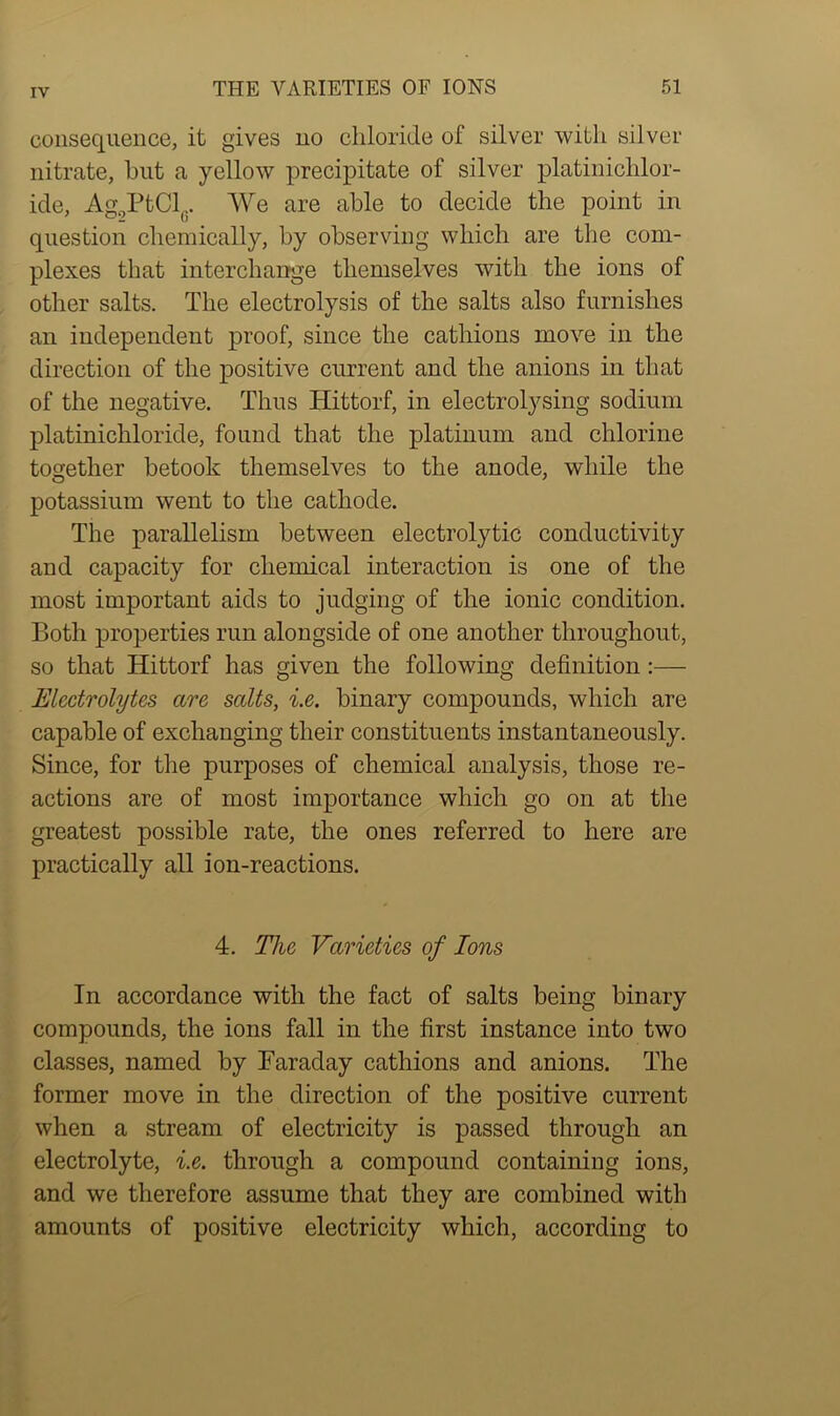 consequence, it gives no chloride of silver with silver nitrate, hut a yellow precipitate of silver platinichlor- ide, Ag2PtCl(;. We are able to decide the point in question chemically, by observing which are the com- plexes that interchange themselves with the ions of other salts. The electrolysis of the salts also furnishes an independent proof, since the cathions move in the direction of the positive current and the anions in that of the negative. Thus Hittorf, in electrolysing sodium platinichloride, found that the platinum and chlorine together betook themselves to the anode, while the potassium went to the cathode. The parallelism between electrolytic conductivity and capacity for chemical interaction is one of the most important aids to judging of the ionic condition. Both properties run alongside of one another throughout, so that Hittorf has given the following definition:— Electrolytes are salts, i.e. binary compounds, which are capable of exchanging their constituents instantaneously. Since, for the purposes of chemical analysis, those re- actions are of most importance which go on at the greatest possible rate, the ones referred to here are practically all ion-reactions. 4. The Varieties of Ions In accordance with the fact of salts being binary compounds, the ions fall in the first instance into two classes, named by Faraday cathions and anions. The former move in the direction of the positive current when a stream of electricity is passed through an electrolyte, i.e. through a compound containing ions, and we therefore assume that they are combined with amounts of positive electricity which, according to