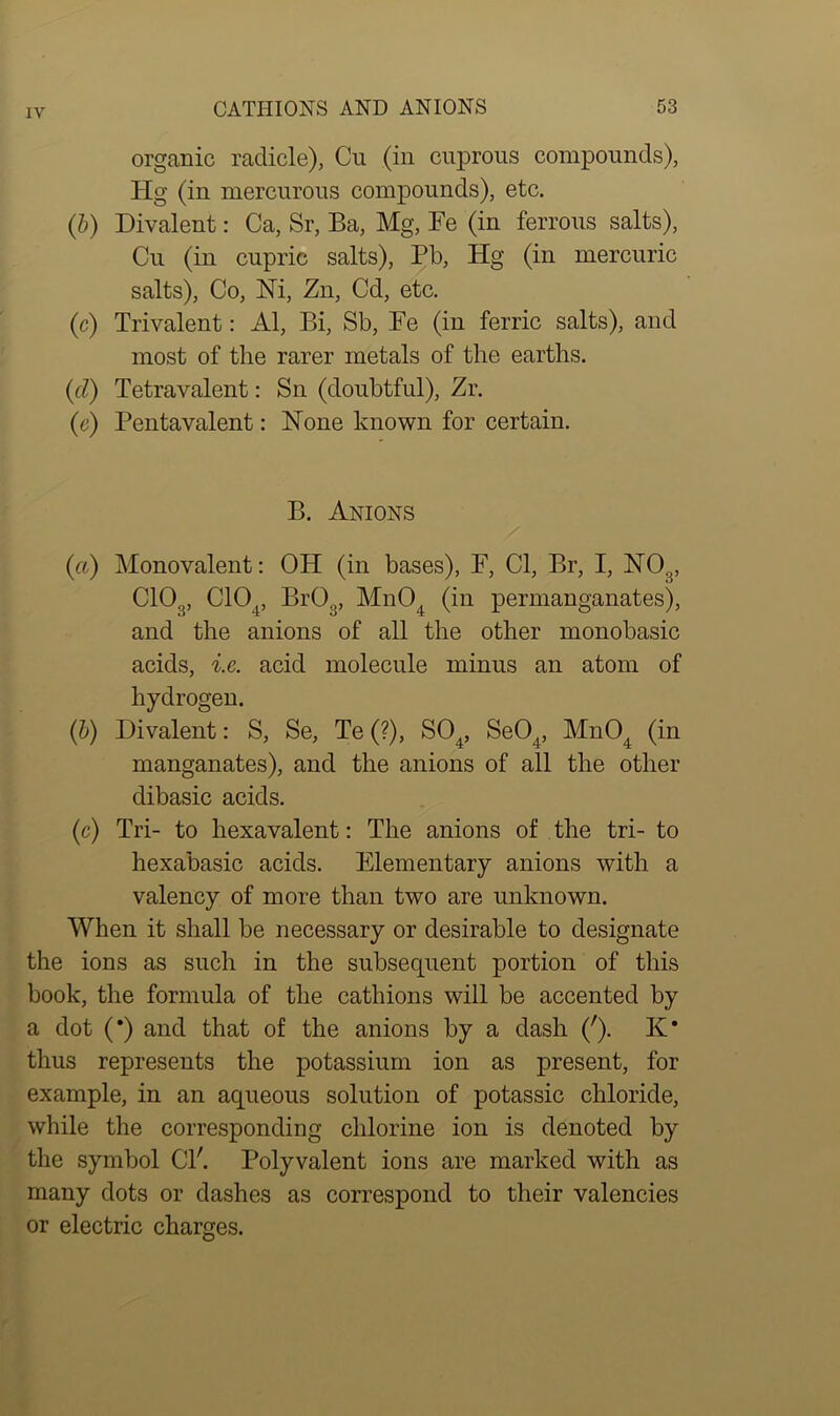 organic radicle), Cu (in cuprous compounds), Hg (in mercurous compounds), etc. (b) Divalent: Ca, Sr, Ba, Mg, Be (in ferrous salts), Cu (in cupric salts), Pb, Hg (in mercuric salts), Co, Hi, Zn, Cd, etc. (c) Trivalent: Al, Bi, Sb, Fe (in ferric salts), and most of the rarer metals of the earths. (d) Tetravalent: Sn (doubtful), Zr. (e) Pentavalent: Hone known for certain. B. Anions (a) Monovalent: OH (in bases), F, Cl, Br, I, HO.{, C10.„ C104, Br03, Mn04 (in permanganates), and the anions of all the other monobasic acids, i.e. acid molecule minus an atom of hydrogen. (b) Divalent: S, Se, Te (?), S04, Se04, Mn04 (in manganates), and the anions of all the other dibasic acids. (c) Tri- to hexavalent: The anions of the tri- to hexabasic acids. Elementary anions with a valency of more than two are unknown. When it shall be necessary or desirable to designate the ions as such in the subsequent portion of this book, the formula of the cathions will be accented by a dot (*) and that of the anions by a dash ('). K* thus represents the potassium ion as present, for example, in an aqueous solution of potassic chloride, while the corresponding chlorine ion is denoted by the symbol Cl'. Polyvalent ions are marked with as many dots or dashes as correspond to their valencies or electric charges.
