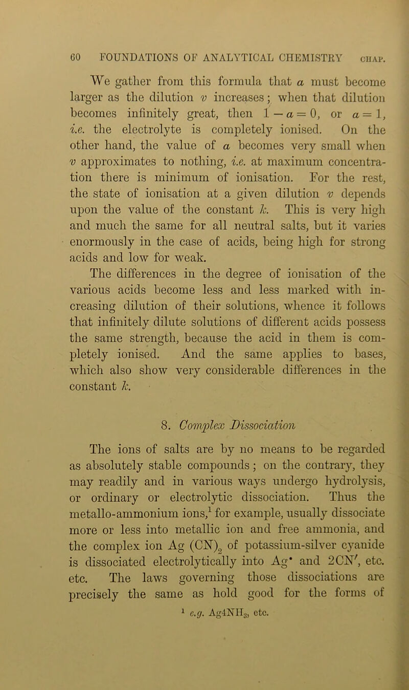 We gather from this formula that a must become larger as the dilution v increases; when that dilution becomes infinitely great, then 1 — a. = 0, or a = 1, i.e. the electrolyte is completely ionised. On the other hand, the value of a becomes very small when v approximates to nothing, i.e. at maximum concentra- tion there is minimum of ionisation. For the rest, the state of ionisation at a given dilution v depends upon the value of the constant k. This is very high and much the same for all neutral salts, but it varies enormously in the case of acids, being high for strong acids and low for weak. The differences in the degree of ionisation of the various acids become less and less marked with in- creasing dilution of their solutions, whence it follows that infinitely dilute solutions of different acids possess the same strength, because the acid in them is com- pletely ionised. And the same applies to bases, which also show very considerable differences in the constant k. 8. Complex Dissociation The ions of salts are by no means to be regarded as absolutely stable compounds; on the contrary, they may readily and in various ways undergo hydrolysis, or ordinary or electrolytic dissociation. Thus the metallo-ammonium ions,1 for example, usually dissociate more or less into metallic ion and free ammonia, and the complex ion Ag (dST)9 of potassium-silver cyauide is dissociated electrolytically into Ag’ and 2CN', etc. etc. The laws governing those dissociations are precisely the same as hold good for the forms of