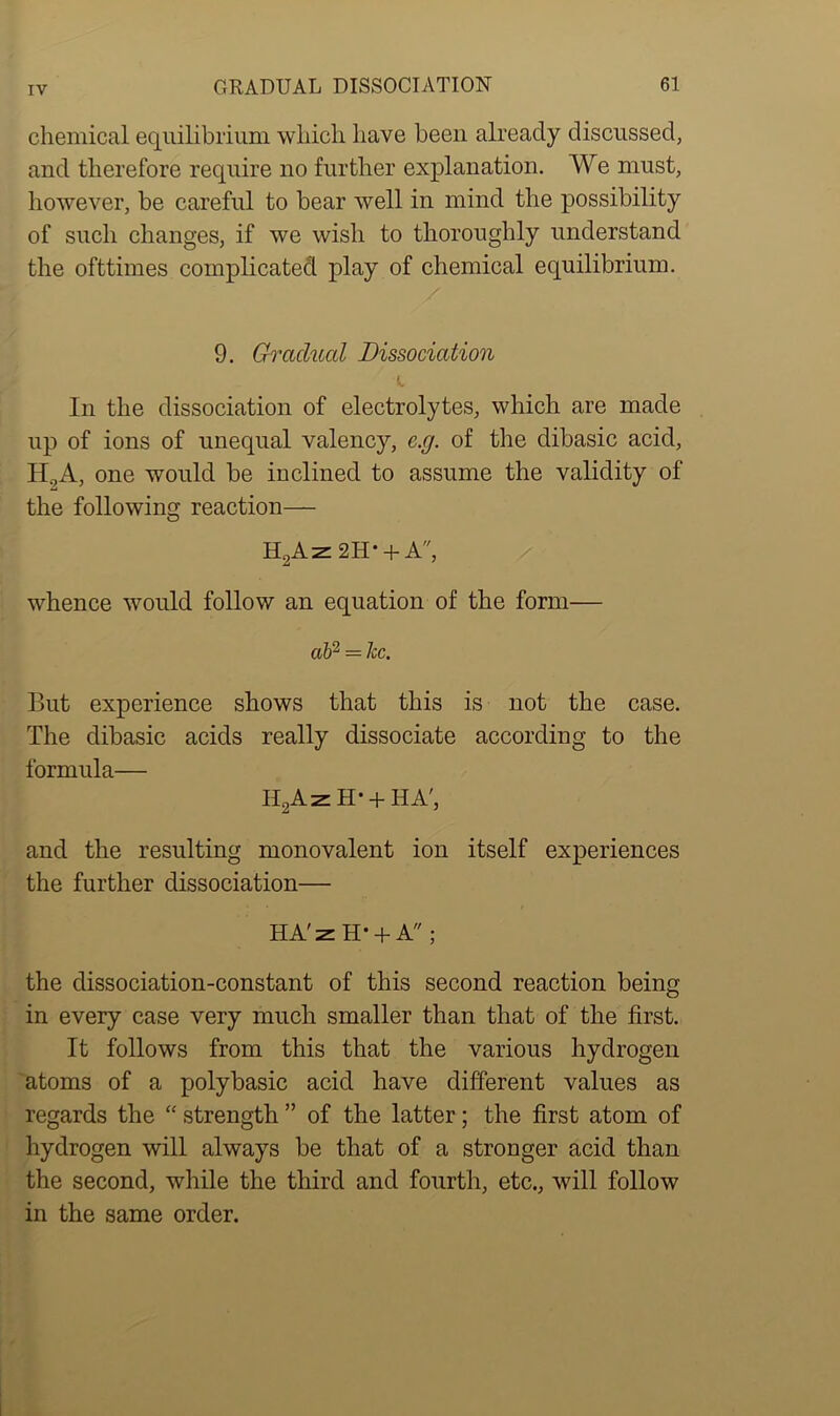 chemical equilibrium which have been already discussed, and therefore require no further explanation. We must, however, be careful to bear well in mind the possibility of such changes, if we wish to thoroughly understand the ofttimes complicated play of chemical equilibrium. 9. Gradual Dissociation In the dissociation of electrolytes, which are made up of ions of unequal valency, c.g. of the dibasic acid, H.,A, one would be inclined to assume the validity of the following reaction— H2Az 2H' + A, whence would follow an equation of the form— ah2 — lee. But experience shows that this is not the case. The dibasic acids really dissociate according to the formula— H2AzH- + HA', and the resulting monovalent ion itself experiences the further dissociation— HA'z H* + A ; the dissociation-constant of this second reaction being in every case very much smaller than that of the first. It follows from this that the various hydrogen atoms of a polybasic acid have different values as regards the “ strength ” of the latter; the first atom of hydrogen will always be that of a stronger acid than the second, while the third and fourth, etc., will follow in the same order.