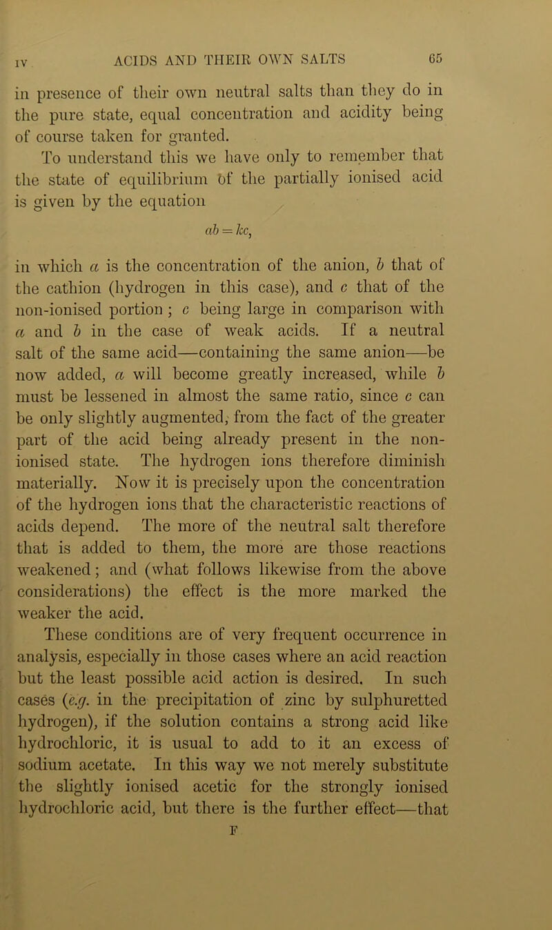 iii presence of their own neutral salts than they do in the pure state, equal concentration and acidity being of course taken for granted. To understand this we have only to remember that the state of equilibrium of the partially ionised acid is given by the equation ah = /cc, in which a is the concentration of the anion, b that of the cathion (hydrogen in this case), and c that of the non-ionised portion ; c being large in comparison with a and b in the case of weak acids. If a neutral salt of the same acid—containing the same anion—be now added, a will become greatly increased, while b must be lessened in almost the same ratio, since c can be only slightly augmented, from the fact of the greater part of the acid being already present in the non- ionised state. The hydrogen ions therefore diminish materially. Now it is precisely upon the concentration of the hydrogen ions that the characteristic reactions of acids depend. The more of the neutral salt therefore that is added to them, the more are those reactions weakened; and (what follows likewise from the above considerations) the effect is the more marked the weaker the acid. These conditions are of very frequent occurrence in analysis, especially in those cases where an acid reaction but the least possible acid action is desired. In such cases {e.g. in the precipitation of zinc by sulphuretted hydrogen), if the solution contains a strong acid like hydrochloric, it is usual to add to it an excess of sodium acetate. In this way we not merely substitute the slightly ionised acetic for the strongly ionised hydrochloric acid, but there is the further effect—that F