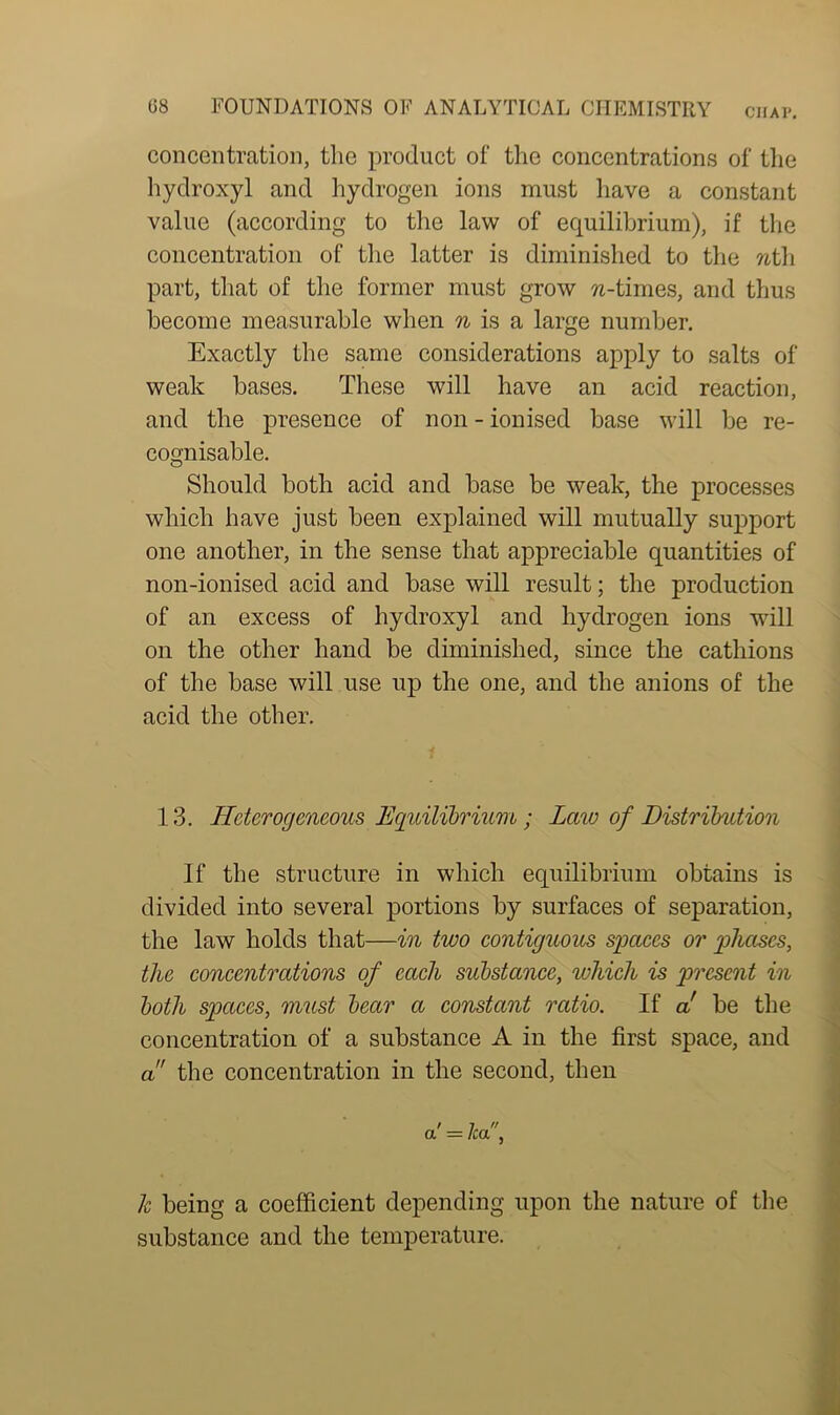 concentration, the product of the concentrations of the hydroxyl and hydrogen ions must have a constant value (according to the law of equilibrium), if the concentration of the latter is diminished to the nth. part, that of the former must grow w-times, and thus become measurable when n is a large number. Exactly the same considerations apply to salts of weak bases. These will have an acid reaction, and the presence of non - ionised base will be re- cognisable. Should both acid and base be weak, the processes which have just been explained will mutually support one another, in the sense that appreciable quantities of non-ionised acid and base will result; the production of an excess of hydroxyl and hydrogen ions will on the other hand be diminished, since the cathions of the base will use up the one, and the anions of the acid the other. 13. Heterogeneous Equilibrium ; Law of Distribution If the structure in which equilibrium obtains is divided into several portions by surfaces of separation, the law holds that—in two contiguous spaces or phases, the concentrations of each substance, which is present in both spaces, must bear a constant ratio. If a be the concentration of a substance A in the first space, and a the concentration in the second, then a' = lea, k being a coefficient depending upon the nature of the substance and the temperature.