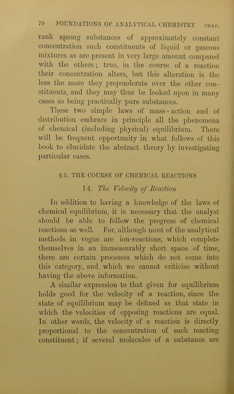 rank apiong substances of approximately constant concentration such constituents of liquid or gaseous mixtures as are present in very large amount compared with the others; true, in the course of a reaction their concentration alters, but this alteration is the less the more they preponderate over the other con- stituents, and they may thus be looked upon in many cases as being practically pure substances. These two simple laws of mass - action and of distribution embrace in principle all the phenomena of chemical (including physical) equilibrium. There will be frequent opportunity in what follows of this book to elucidate the abstract theory by investigating particular cases. § 3. THE COURSE OF CHEMICAL REACTIONS 14. The Velocity of Reaction In addition to having a knowledge of the laws of chemical equilibrium, it is necessary that the analyst should be able to follow the progress of chemical reactions as well. For, although most of the analytical methods in vogue are ion-reactions, which complete themselves in an immeasurably short space of time, there are certain processes which do not come into this category, and which we cannot criticise without having the above information. A similar expression to that given for equilibrium holds good for the velocity of a reaction, since the state of equilibrium may be defined as that state in which the velocities of opposing reactions are equal. In other words, the velocity of a reaction is directly proportional to the concentration of each reacting constituent; if several molecules of a substance are
