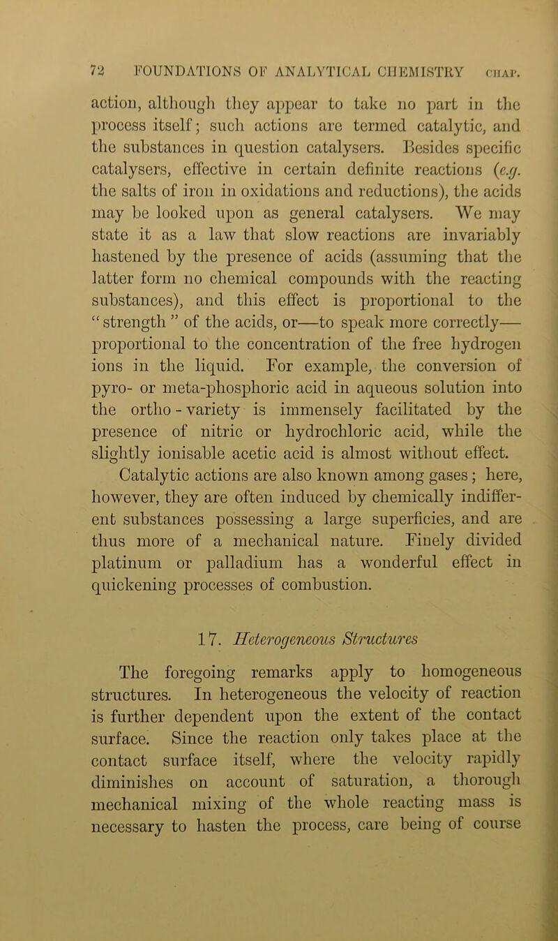 action, although they appear to take no part in the process itself; such actions are termed catalytic, and the substances in question catalysers. Besides specific catalysers, effective in certain definite reactions (e.g. the salts of iron in oxidations and reductions), the acids may be looked upon as general catalysers. We may state it as a law that slow reactions are invariably hastened by the presence of acids (assuming that the latter form no chemical compounds with the reacting substances), and this effect is proportional to the “ strength ” of the acids, or—to speak more correctly— proportional to the concentration of the free hydrogen ions in the liquid. For example, the conversion of pyro- or meta-phosphoric acid in aqueous solution into the ortho - variety is immensely facilitated by the presence of nitric or hydrochloric acid, while the slightly ionisable acetic acid is almost without effect. Catalytic actions are also known among gases; here, however, they are often induced by chemically indiffer- ent substances possessing a large superficies, and are thus more of a mechanical nature. Finely divided platinum or palladium has a wonderful effect in quickening processes of combustion. 17. Heterogeneous Structures The foregoing remarks apply to homogeneous structures. In heterogeneous the velocity of reaction is further dependent upon the extent of the contact surface. Since the reaction only takes place at the contact surface itself, where the velocity rapidly diminishes on account of saturation, a thorough mechanical mixing of the whole reacting mass is necessary to hasten the process, care being of course