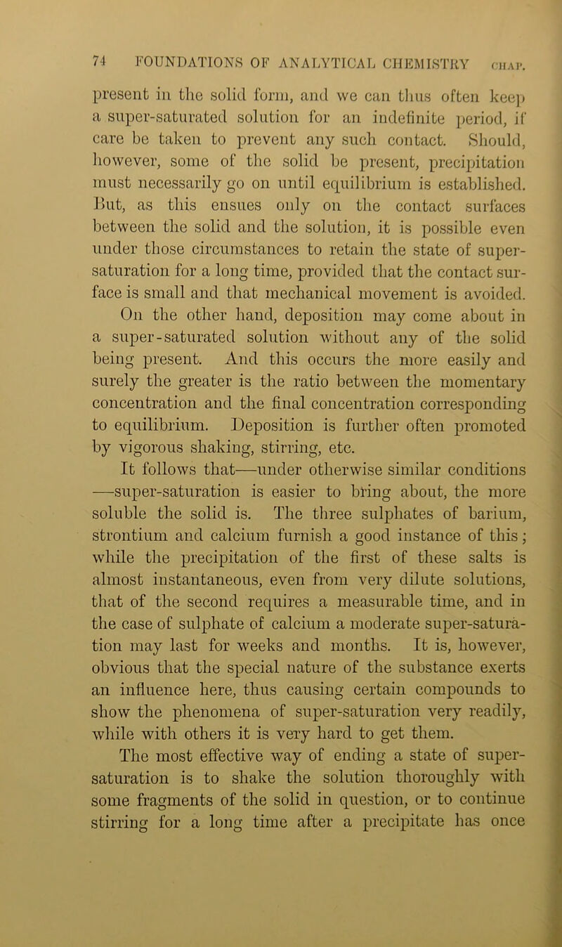present in the solid form, and we can thus often keep a super-saturated solution for an indefinite period, if care be taken to prevent any such contact. Should, however, some of the solid be present, precipitation must necessarily go on until equilibrium is established. But, as this ensues only on the contact surfaces between the solid and the solution, it is possible even under those circumstances to retain the state of super- saturation for a long time, provided that the contact sur- face is small and that mechanical movement is avoided. On the other hand, deposition may come about in a super-saturated solution without any of the solid being present. And this occurs the more easily and surely the greater is the ratio between the momentary concentration and the final concentration corresponding to equilibrium. Deposition is further often promoted by vigorous shaking, stirring, etc. It follows that—under otherwise similar conditions —super-saturation is easier to bring about, the more soluble the solid is. The three sulphates of barium, strontium and calcium furnish a good instance of this; while the precipitation of the first of these salts is almost instantaneous, even from very dilute solutions, that of the second requires a measurable time, and in the case of sulphate of calcium a moderate super-satura- tion may last for weeks and months. It is, however, obvious that the special nature of the substance exerts an influence here, thus causing certain compounds to show the phenomena of super-saturation very readily, while with others it is very hard to get them. The most effective way of ending a state of super- saturation is to shake the solution thoroughly with some fragments of the solid in question, or to continue stirring for a long time after a precipitate has once
