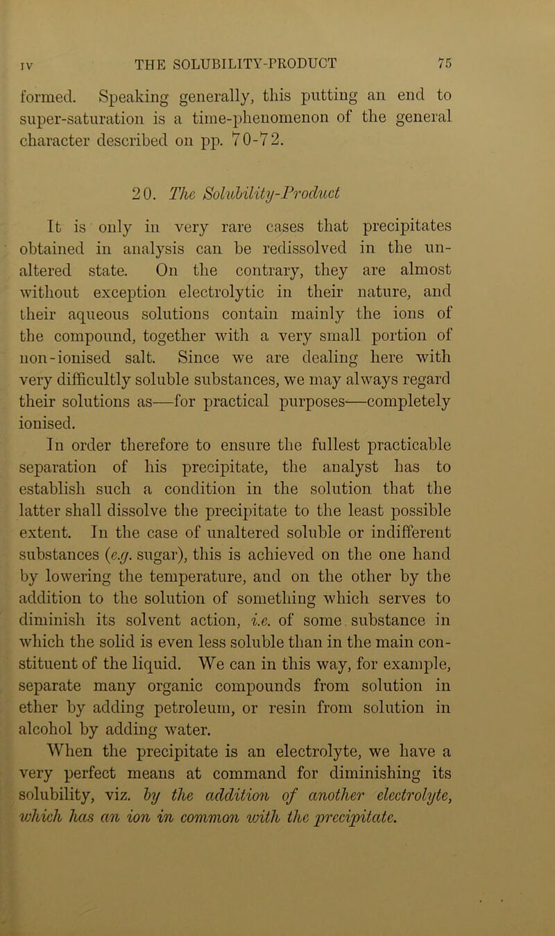 formed. Speaking generally, this putting an end to super-saturation is a time-phenomenon of the general character described on pp. 70-72. 20. The Solubility-Product It is only in very rare cases that precipitates obtained in analysis can be redissolved in the un- altered state. On the contrary, they are almost without exception electrolytic in their nature, and their aqueous solutions contain mainly the ions of the compound, together with a very small portion of non-ionised salt. Since we are dealing here with very difficultly soluble substances, we may always regard their solutions as—for practical purposes—completely ionised. In order therefore to ensure the fullest practicable separation of his precipitate, the analyst has to establish such a condition in the solution that the latter shall dissolve the precipitate to the least possible extent. In the case of unaltered soluble or indifferent substances (e.g. sugar), this is achieved on the one hand by lowering the temperature, and on the other by the addition to the solution of something which serves to diminish its solvent action, i.e. of some substance in which the solid is even less soluble than in the main con- stituent of the liquid. We can in this way, for example, separate many organic compounds from solution in ether by adding petroleum, or resin from solution in alcohol by adding water. When the precipitate is an electrolyte, we have a very perfect means at command for diminishing its solubility, viz. by the addition of another electrolyte, vjhich has cm ion in common with the precipitate.