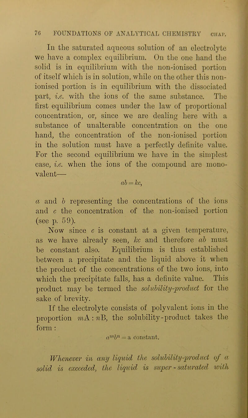 In the saturated aqueous solution of an electrolyte we have a complex equilibrium. On the one hand the solid is in equilibrium with the non-ionised portion of itself which is in solution, while on the other this non- ionised portion is in equilibrium with the dissociated part, i.e. with the ions of the same substance. The first equilibrium comes under the law of proportional concentration, or, since we are dealing here with a substance of unalterable concentration on the one hand, the concentration of the non-ionised portion in the solution must have a perfectly definite value. For the second equilibrium we have in the simplest case, i.e. when the ions of the compound are mono- valent— ab = lie, a and b representing the concentrations of the ions and c the concentration of the non-ionised portion (see p. 59). Now since c is constant at a given temperature, as we have already seen, he and therefore ab must be constant also. Equilibrium is thus established between a precipitate and the liquid above it when the product of the concentrations of the two ions, into which the precipitate falls, has a definite value. This product may be termed the solubility-product for the sake of brevity. If the electrolyte consists of polyvalent ions in the proportion mA-.nB, the solubility-product takes the form : ambn = a constant. Whenever in any liquid the solubility-prod act of a solid is exceeded, the liquid is super - saturated with