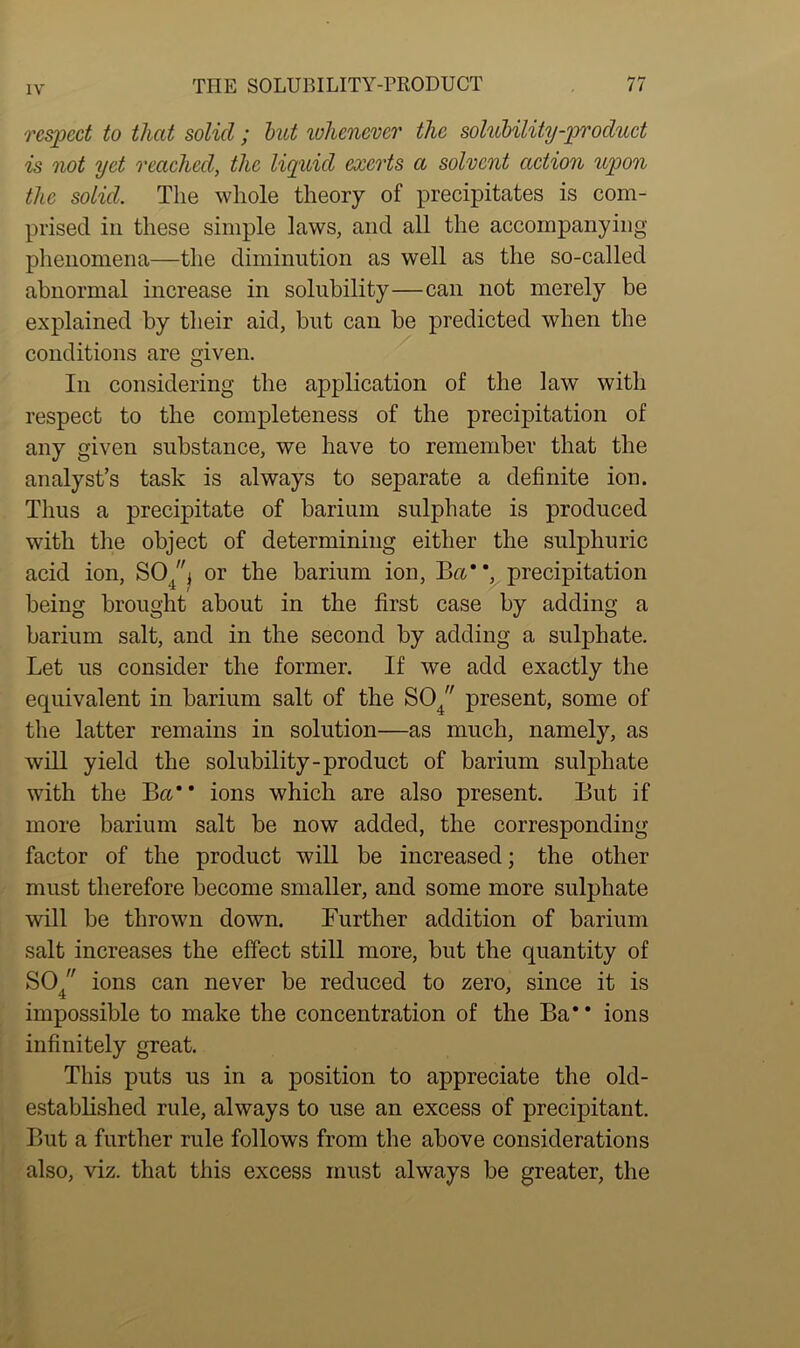 respect to that solid ; but whenever the solubility-product is not yet reached, the liquid exerts a solvent action upon the solid. The whole theory of precipitates is com- prised in these simple laws, and all the accompanying phenomena—the diminution as well as the so-called abnormal increase in solubility—can not merely be explained by their aid, but can be predicted when the conditions are given. In considering the application of the law with respect to the completeness of the precipitation of any given substance, we have to remember that the analyst’s task is always to separate a definite ion. Thus a precipitate of barium sulphate is produced with the object of determining either the sulphuric acid ion, SO\ or the barium ion, Ba*', precipitation * t being brought about in the first case by adding a barium salt, and in the second by adding a sulphate. Let us consider the former. If we add exactly the equivalent in barium salt of the S04 present, some of the latter remains in solution—as much, namely, as will yield the solubility-product of barium sulphate with the Ba ions which are also present. But if more barium salt be now added, the corresponding factor of the product will be increased; the other must therefore become smaller, and some more sulphate will be thrown down. Further addition of barium salt increases the effect still more, but the quantity of SO/' ions can never be reduced to zero, since it is impossible to make the concentration of the Ba* * ions infinitely great. This puts us in a position to appreciate the old- established rule, always to use an excess of precipitant. But a further rule follows from the above considerations also, viz. that this excess must always be greater, the