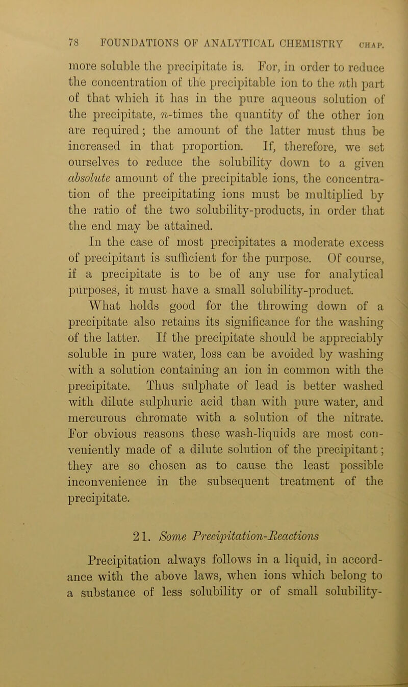 more soluble the precipitate is. For, in order to reduce the concentration of the precipitable ion to the ?ith part of that which it has in the pure aqueous solution of the precipitate, ?i-times the quantity of the other ion are required; the amount of the latter must thus be increased in that proportion. If, therefore, we set ourselves to reduce the solubility down to a given absolute amount of the precipitable ions, the concentra- tion of the precipitating ions must be multiplied by the ratio of the two solubility-products, in order that the end may be attained. In the case of most precipitates a moderate excess of precipitant is sufficient for the purpose. Of course, if a precipitate is to be of any use for analytical purposes, it must have a small solubility-product. What holds good for the throwing down of a precipitate also retains its significance for the washing of the latter. If the precipitate should be appreciably soluble in pure water, loss can be avoided by washing with a solution containing an ion in common with the precipitate. Thus sulphate of lead is better washed with dilute sulphuric acid than with pure water, and mercurous chromate with a solution of the nitrate. For obvious reasons these wash-liquids are most con- veniently made of a dilute solution of the precipitant; they are so chosen as to cause the least possible inconvenience in the subsequent treatment of the precipitate. 21. Some Precipitation-Reactions Precipitation always follows in a liquid, in accord- ance with the above laws, when ions which belong to a substance of less solubility or of small solubility-