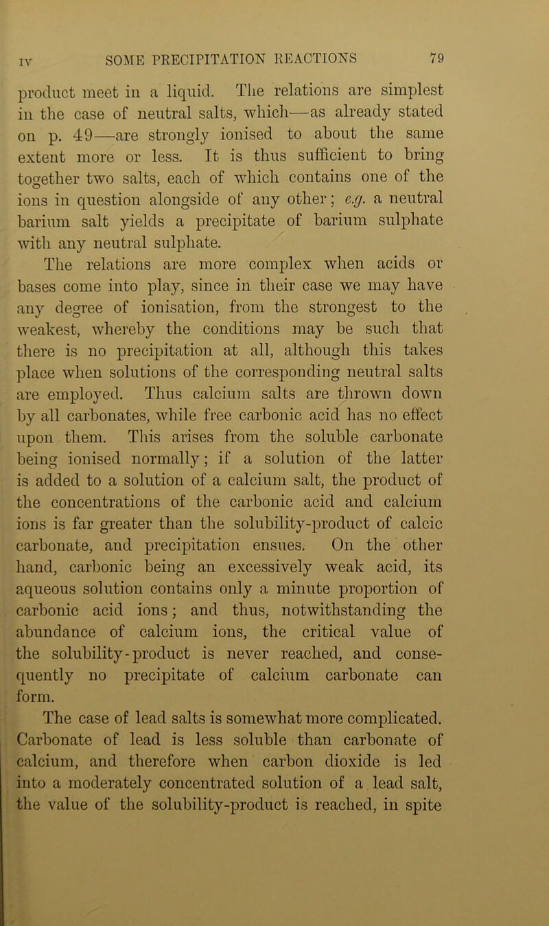 product meet in a liquid. The relations are simplest in the case of neutral salts, which—as already stated on p. 49—are strongly ionised to about the same extent more or less. It is thus sufficient to bring together two salts, each of which contains one of the ions in question alongside of any other; e.g. a neutral barium salt yields a precipitate of barium sulphate with any neutral sulphate. The relations are more complex when acids or bases come into play, since in their case we may have any degree of ionisation, from the strongest to the weakest, whereby the conditions may be such that there is no precipitation at all, although this takes place when solutions of the corresponding neutral salts are employed. Thus calcium salts are thrown down by all carbonates, while free carbonic acid has no effect upon them. This arises from the soluble carbonate being ionised normally; if a solution of the latter is added to a solution of a calcium salt, the product of the concentrations of the carbonic acid and calcium ions is far greater than the solubility-product of calcic carbonate, and precipitation ensues. On the other hand, carbonic being an excessively weak acid, its aqueous solution contains only a minute proportion of carbonic acid ions; and thus, notwithstanding the abundance of calcium ions, the critical value of the solubility-product is never reached, and conse- quently no precipitate of calcium carbonate can form. The case of lead salts is somewhat more complicated. Carbonate of lead is less soluble than carbonate of calcium, and therefore when carbon dioxide is led into a moderately concentrated solution of a lead salt, the value of the solubility-product is reached, in spite
