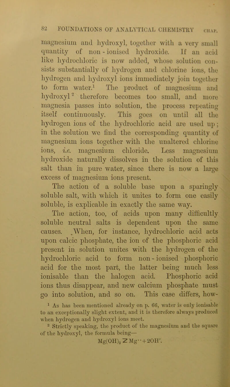 CllAH. magnesium and hydroxyl, together with a very small quantity of non-ionised hydroxide. If an acid like hydrochloric is now added, whose solution con- sists substantially of hydrogen and chlorine ions, the hydrogen and hydroxyl ions immediately join together to form water.1 The product of magnesium and hydroxyl2 therefore becomes too small, and more magnesia passes into solution, the process repeating itself continuously. This goes on until all the hydrogen ions of the hydrochloric acid are used up; in the solution we find the corresponding quantity of magnesium ions together with the unaltered chlorine ions, i.c. magnesium chloride. Less magnesium hydroxide naturally dissolves in the solution of this salt than in pure water, since there is now a large excess of magnesium ions present. The action of a soluble base upon a sparingly soluble salt, with which it unites to form one easily soluble, is explicable in exactly the same way. The action, too, of acids upon many difficultly soluble neutral salts is dependent upon the same causes. .When, for instance, hydrochloric acid acts upon calcic phosphate, the ion of the phosphoric acid present in solution unites with the hydrogen of the hydrochloric acid to form non - ionised phosphoric acid for the most part, the latter being much less ionisable than the halogen acid. Phosphoric acid ions thus disappear, and new calcium phosphate must go into solution, and so on. This ease differs, how- 1 As has been mentioned already on p. 66, water is only ionisable to an exceptionally slight extent, and it is therefore always produced when hydrogen and hydroxyl ions meet. 2 Strictly speaking, the product of the magnesium and the square of the hydroxyl, the formula being— Mg(0H).>ZMg-- + 20II’.