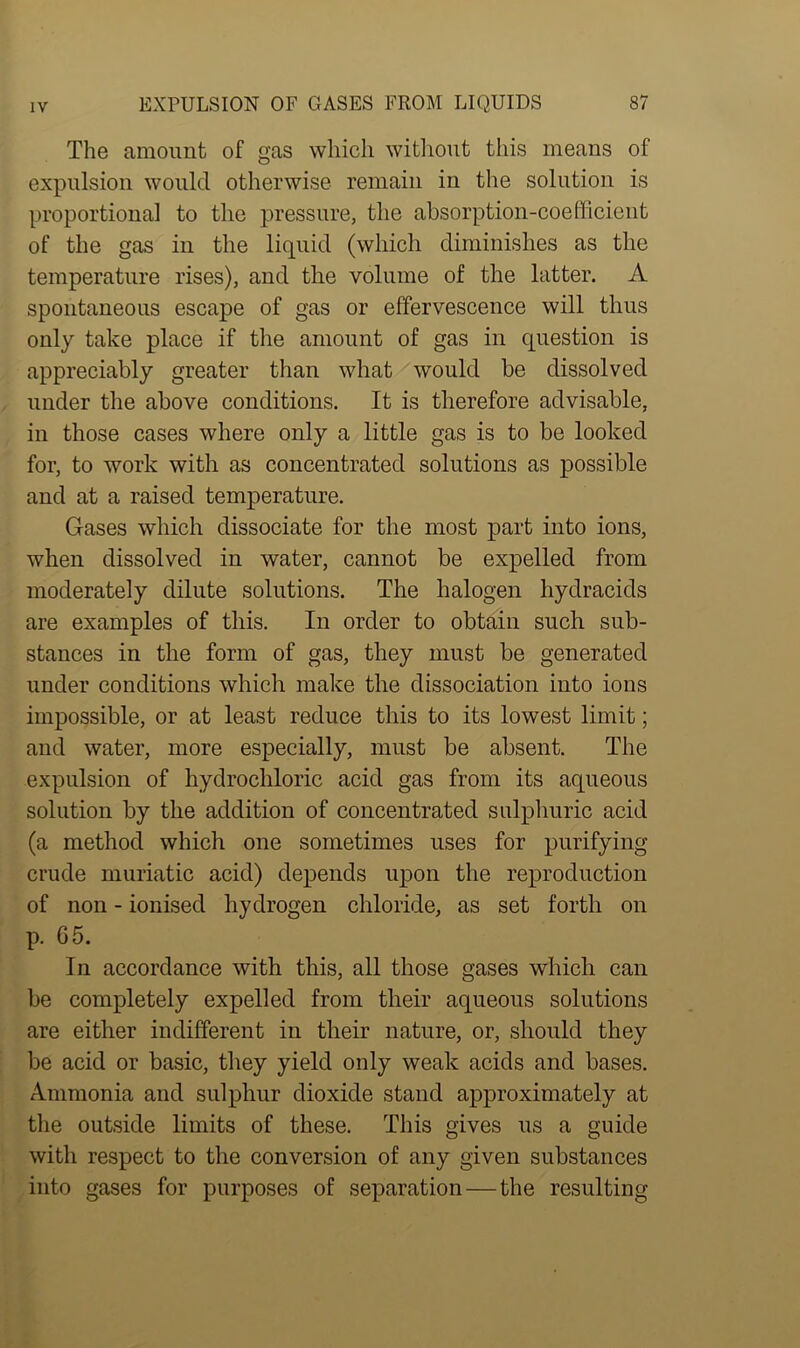 The amount of gas which without this means of expulsion would otherwise remain in the solution is proportional to the pressure, the absorption-coefficient of the gas in the liquid (which diminishes as the temperature rises), and the volume of the latter. A spontaneous escape of gas or effervescence will thus only take place if the amount of gas in question is appreciably greater than what would be dissolved under the above conditions. It is therefore advisable, in those cases where only a little gas is to be looked for, to work with as concentrated solutions as possible and at a raised temperature. Gases which dissociate for the most part into ions, when dissolved in water, cannot be expelled from moderately dilute solutions. The halogen hydracids are examples of this. In order to obtain such sub- stances in the form of gas, they must be generated under conditions which make the dissociation into ions impossible, or at least reduce this to its lowest limit; and water, more especially, must be absent. The expulsion of hydrochloric acid gas from its aqueous solution by the addition of concentrated sulphuric acid (a method which one sometimes uses for purifying crude muriatic acid) depends upon the reproduction of non - ionised hydrogen chloride, as set forth on p. 65. In accordance with this, all those gases which can be completely expelled from their aqueous solutions are either indifferent in their nature, or, should they be acid or basic, they yield only weak acids and bases. Ammonia and sulphur dioxide stand approximately at the outside limits of these. This gives us a guide with respect to the conversion of any given substances into gases for purposes of separation — the resulting