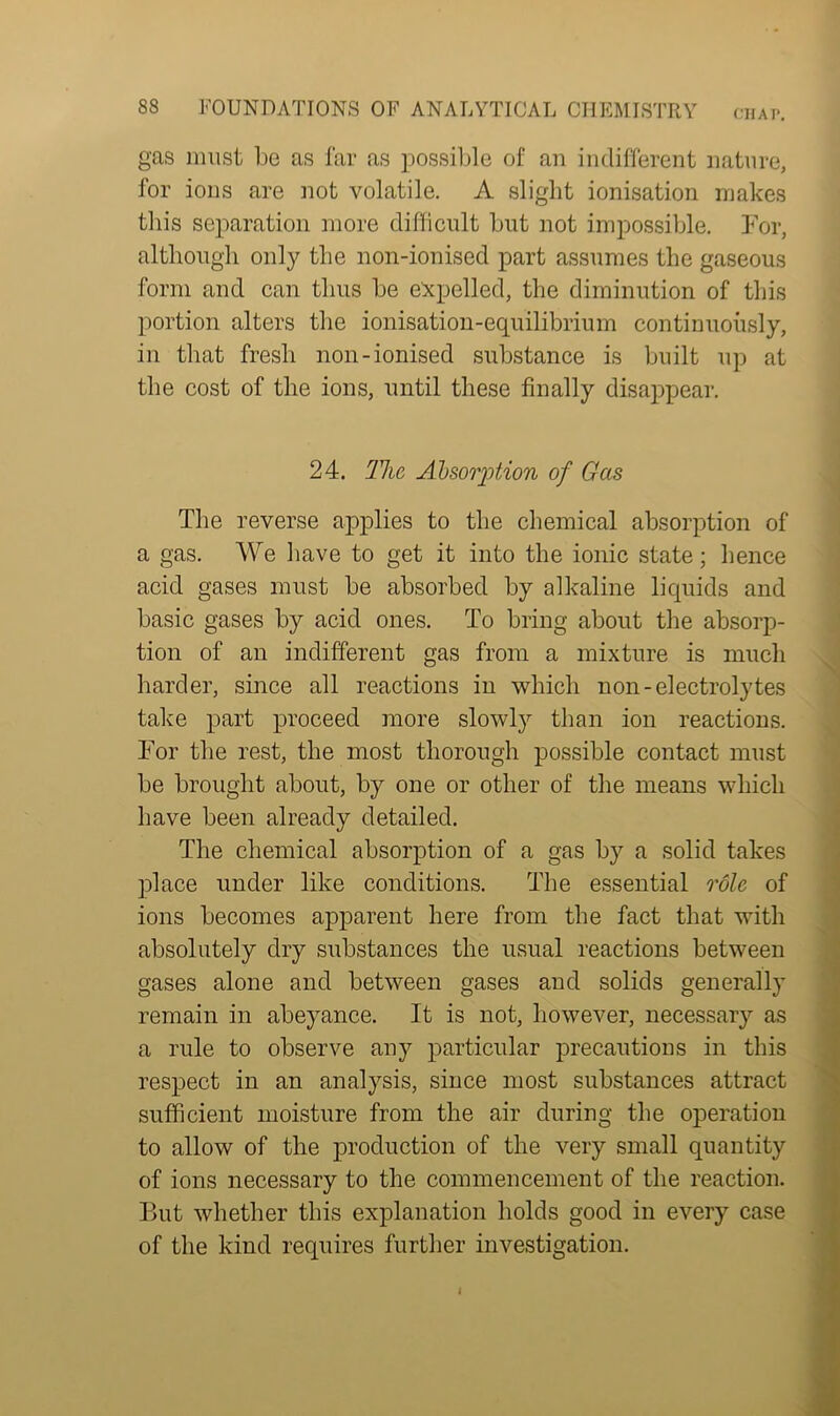 CHAP. gas must be as far as possible of an indifferent nature, for ions are not volatile. A slight ionisation makes this separation more difficult but not impossible. For, although only the non-ionised part assumes the gaseous form and can thus be expelled, the diminution of this portion alters the ionisation-equilibrium continuously, in that fresh non-ionised substance is built up at the cost of the ions, until these finally disappear. 24. The Absorption of Gas The reverse applies to the chemical absorption of a gas. We have to get it into the ionic state; hence acid gases must be absorbed by alkaline liquids and basic gases by acid ones. To bring about the absorp- tion of an indifferent gas from a mixture is much harder, since all reactions in which non-electrolytes take part proceed more slowly than ion reactions. For the rest, the most thorough possible contact must be brought about, by one or other of the means which have been already detailed. The chemical absorption of a gas by a solid takes place under like conditions. The essential role of ions becomes apparent here from the fact that with absolutely dry substances the usual reactions between gases alone and between gases and solids generally remain in abeyance. It is not, however, necessary as a rule to observe any particular precautions in this respect in an analysis, since most substances attract sufficient moisture from the air during the operation to allow of the production of the very small quantity of ions necessary to the commencement of the reaction. But whether this explanation holds good in every case of the kind requires further investigation.