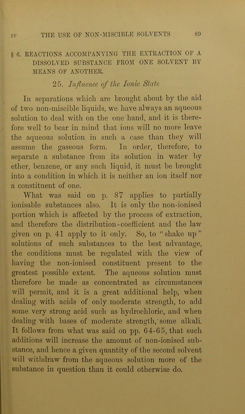 § 6. REACTIONS ACCOMPANYING THE EXTRACTION OF A DISSOLVED SUBSTANCE FROM ONE SOLVENT BY MEANS OF ANOTHER. 25. Influence of the Ionic State In separations which are brought about by the aid of two non-miscible liquids, we have always an aqueous solution to deal with on the one hand, and it is there- fore well to bear in mind that ions will no more leave the aqueous solution in such a case than they will assume the gaseous form. In order, therefore, to separate a substance from its solution in water by ether, benzene, or any such liquid, it must be brought into a condition in which it is neither an ion itself nor a constituent of one. What was said on p. 87 applies to partially ionisable substances also. It is only the non-ionised portion which is affected by the process of extraction, and therefore the distribution-coefficient and the law given on p. 41 apply to it only. So, to “shake up” solutions of such substances to the best advantage, the conditions must be regulated witli the view of having the non-ionised constituent present to the greatest possible extent. The aqueous solution must therefore be made as concentrated as circumstances will permit, and it is a great additional help, when dealing with acids of only moderate strength, to add some very strong acid such as hydrochloric, and when dealing with bases of moderate strength, some alkali. It follows from what was said on pp. 64-65, that such additions will increase the amount of non-ionised sub- stance, and hence a given quantity of the second solvent will withdraw from the aqueous solution more of the substance in question than it could otherwise do.