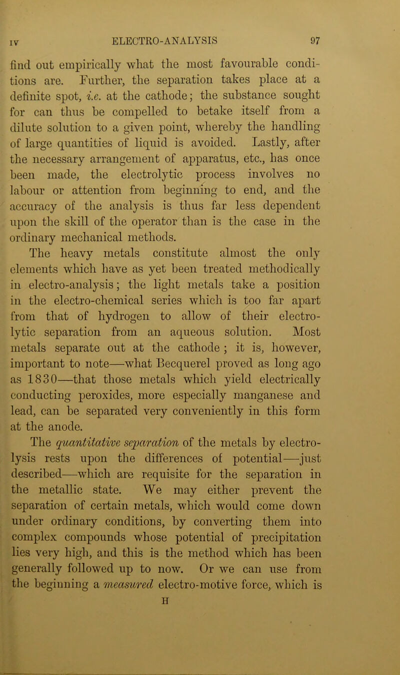 find out empirically wliat the most favourable condi- tions are. Further, the separation takes place at a definite spot, i.e. at the cathode; the substance sought for can thus be compelled to betake itself from a dilute solution to a given point, whereby the handling of large quantities of liquid is avoided. Lastly, after the necessary arrangement of apparatus, etc., has once been made, the electrolytic process involves no labour or attention from beginning to end, and the accuracy of the analysis is thus far less dependent upon the skill of the operator than is the case in the ordinary mechanical methods. The heavy metals constitute almost the only elements which have as yet been treated methodically in electro-analysis; the light metals take a position in the electro-chemical series which is too far apart from that of hydrogen to allow of their electro- lytic separation from an aqueous solution. Most metals separate out at the cathode ; it is, however, important to note—what Becquerel proved as long ago as 1830—that those metals which yield electrically conducting peroxides, more especially manganese and lead, can be separated very conveniently in this form at the anode. The quantitative separation of the metals by electro- lysis rests upon the differences of potential—just described—which are requisite for the separation in the metallic state. We may either prevent the separation of certain metals, which would come down under ordinary conditions, by converting them into complex compounds whose potential of precipitation lies very high, and this is the method which has been generally followed up to now. Or we can use from the beginning a measured electro-motive force, which is H