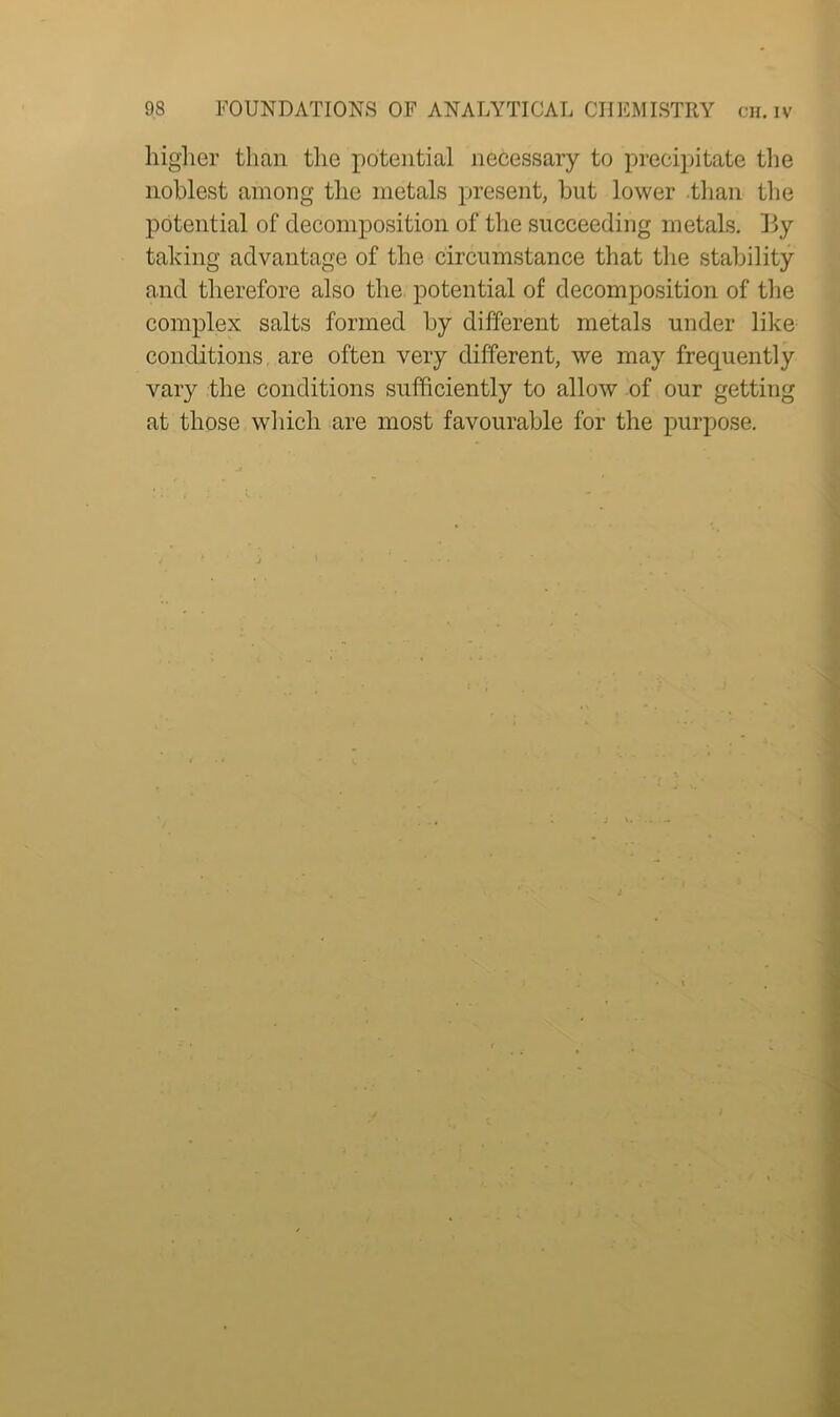 higher than the potential necessary to precipitate the noblest among the metals present, but lower than the potential of decomposition of the succeeding metals, lly taking advantage of the circumstance that the stability and therefore also the potential of decomposition of the complex salts formed by different metals under like conditions are often very different, we may frequently vary the conditions sufficiently to allow of our getting at those which are most favourable for the purpose. J . #