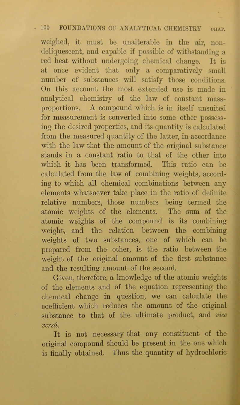 weighed, it must be unalterable in the air, non- deliquescent, and capable if possible of withstanding a red heat without undergoing chemical change. It is at once evident that only a comparatively small number of substances will satisfy those conditions. On this account the most extended use is made in analytical chemistry of the law of constant mass- proportions. A compound which is in itself unsuited for measurement is converted into some other possess- ing the desired properties, and its quantity is calculated from the measured quantity of the latter, in accordance with the law that the amount of the original substance stands in a constant ratio to that of the other into which it has been transformed. This ratio can be calculated from the law of combining weights, accord- ing to which all chemical combinations between any elements whatsoever take place in the ratio of definite relative numbers, those numbers being termed the atomic weights of the elements. The sum of the atomic weights of the compound is its combining weight, and the relation between the combining weights of two substances, one of which can be prepared from the other, is the ratio between the weight of the original amount of the first substance and the resulting amount of the second. Given, therefore, a knowledge of the atomic weights of the elements and of the equation representing the chemical change in question, we can calculate the coefficient which reduces the amount of the original substance to that of the ultimate product, and vice versd. It is not necessary that any constituent of the original compound should be present in the one which is finally obtained. Thus the quantity of hydrochloric