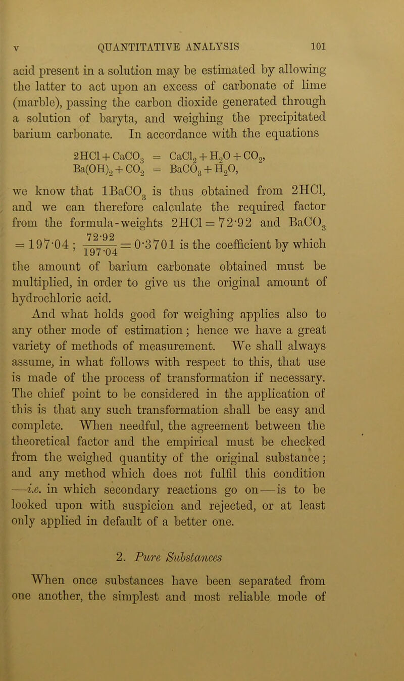 acid present in a solution may be estimated by allowing the latter to act upon an excess of carbonate of lime (marble), passing the carbon dioxide generated through a solution of baryta, and weighing the precipitated barium carbonate. In accordance with the equations 2HC1 + CaC03 = CaCl2 + H20 + C02, Ba(0H)2 + C02 = BaC03 + H20, we know that IBaCO., is thus obtained from 2HC1, o and we can therefore calculate the required factor from the formula-weights 2HC1 = 72,92 and BaC03 79-00 = 197,04 ; —~y.04 = 0’3701 is the coefficient by which the amount of barium carbonate obtained must be multiplied, in order to give us the original amount of hydrochloric acid. And what holds good for weighing applies also to any other mode of estimation; hence we have a great variety of methods of measurement. We shall always assume, in what follows with respect to this, that use is made of the process of transformation if necessary. The chief point to be considered in the application of this is that any such transformation shall be easy and complete. When needful, the agreement between the theoretical factor and the empirical must be checked from the weighed quantity of the original substance; and any method which does not fulfil this condition —i.e. in which secondary reactions go on—is to be looked upon with suspicion and rejected, or at least only applied in default of a better one. 2. Pure Substances When once substances have been separated from one another, the simplest and most reliable mode of