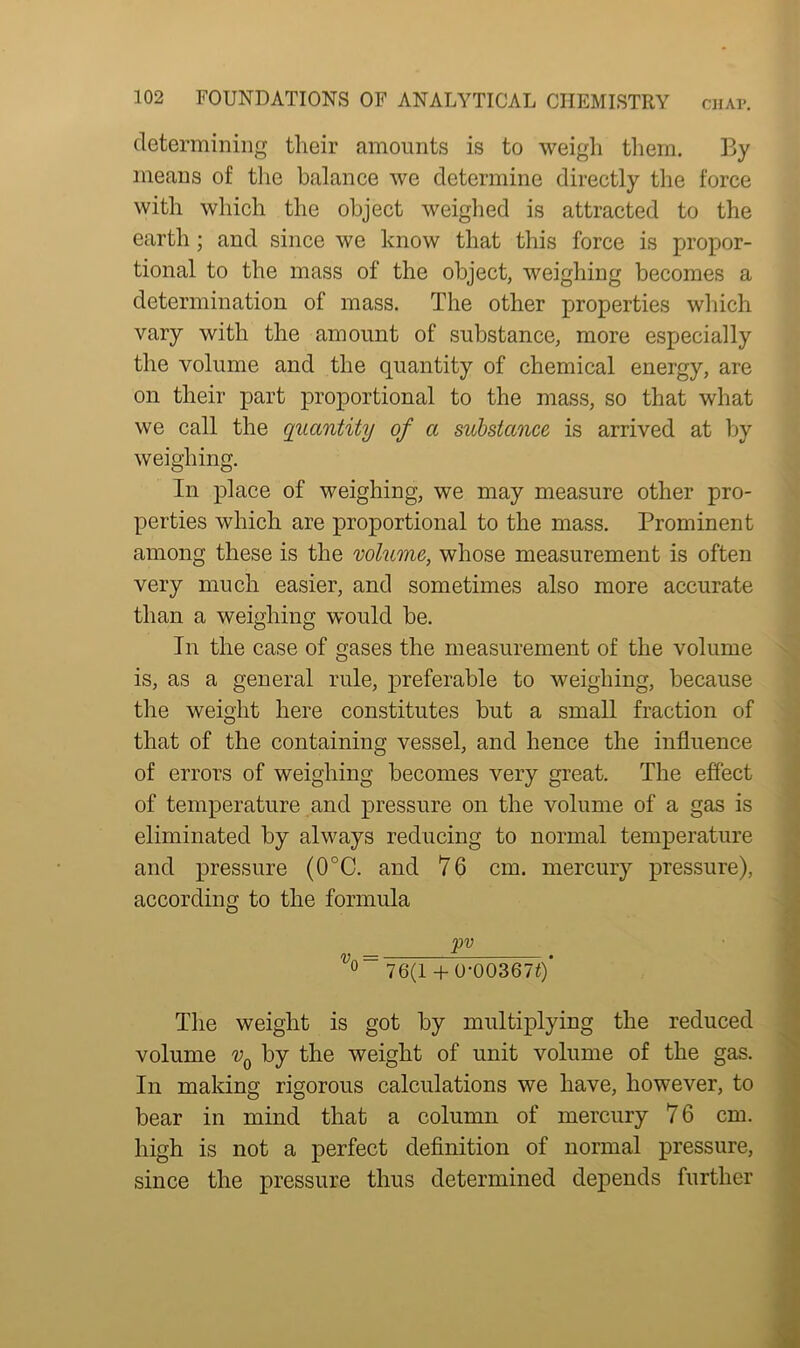 determining their amounts is to weigh them. By means of the balance we determine directly the force with which the object weighed is attracted to the earth; and since we know that this force is propor- tional to the mass of the object, weighing becomes a determination of mass. The other properties which vary with the amount of substance, more especially the volume and the quantity of chemical energy, are on their part proportional to the mass, so that what we call the quantity of a substance is arrived at by weighing. In place of weighing, we may measure other pro- perties which are proportional to the mass. Prominent among these is the volume, whose measurement is often very much easier, and sometimes also more accurate than a weighing would be. In the case of gases the measurement of the volume is, as a general rule, preferable to weighing, because the weight here constitutes but a small fraction of that of the containing vessel, and hence the influence of errors of weighing becomes very great. The effect of temperature and pressure on the volume of a gas is eliminated by always reducing to normal temperature and pressure (CPC. and 76 cm. mercury pressure), according to the formula F° . 0 76(1 + 0-003670 The weight is got by multiplying the reduced volume vQ by the weight of unit volume of the gas. In making rigorous calculations we have, however, to bear in mind that a column of mercury 76 cm. high is not a perfect definition of normal pressure, since the pressure thus determined depends further