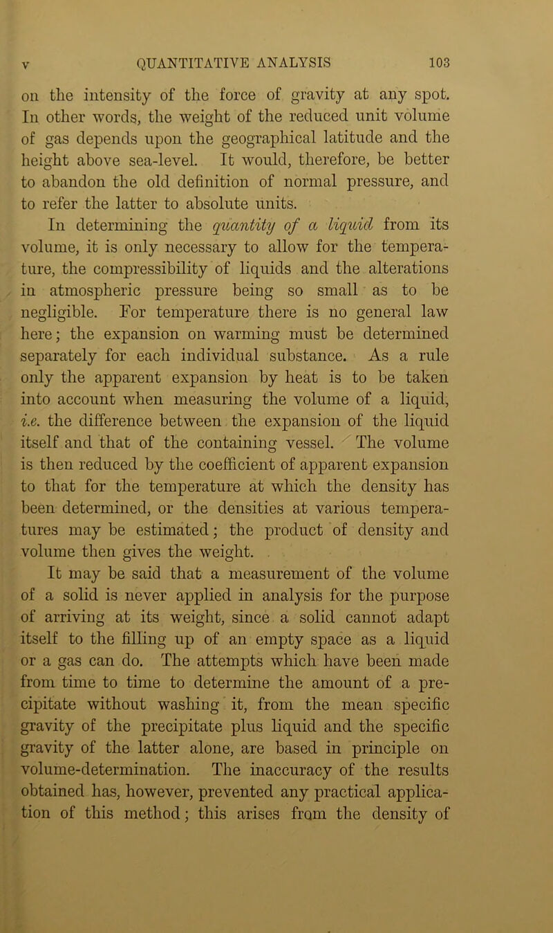 on the intensity of the force of gravity at any spot. In other words, the weight of the reduced unit volume of gas depends upon the geographical latitude and the height above sea-level. It would, therefore, be better to abandon the old definition of normal pressure, and to refer the latter to absolute units. In determining the quantity of a liquid from its volume, it is only necessary to allow for the tempera- ture, the compressibility of liquids and the alterations in atmospheric pressure being so small as to be negligible. For temperature there is no general law here; the expansion on warming must be determined separately for each individual substance. As a rule only the apparent expansion by heat is to be taken into account when measuring the volume of a liquid, i.e. the difference between the expansion of the liquid itself and that of the containing vessel. The volume is then reduced by the coefficient of apparent expansion to that for the temperature at which the density has been determined, or the densities at various tempera- tures may be estimated; the product of density and volume then gives the weight. It may be said that a measurement of the volume of a solid is never applied in analysis for the purpose of arriving at its weight, since a solid cannot adapt itself to the filling up of an empty space as a liquid or a gas can do. The attempts which have been made from time to time to determine the amount of a pre- cipitate without washing it, from the mean specific gravity of the precipitate plus liquid and the specific gravity of the latter alone, are based in principle on volume-determination. The inaccuracy of the results obtained has, however, prevented any practical applica- tion of this method; this arises from the density of