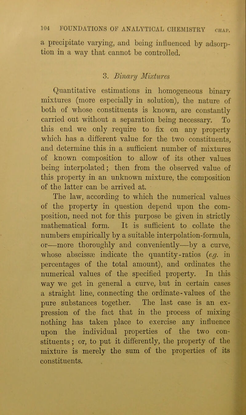 a precipitate varying, and being inlluenced by adsorp- tion in a way that cannot be controlled. 3. Binary Mixtures Quantitative estimations in homogeneous binary mixtures (more especially in solution), the nature of both of whose constituents is known, are constantly carried out without a separation being necessary. To this end we only require to fix on any property which has a different value for the two constituents, and determine this in a sufficient number of mixtures of known composition to allow of its other values being interpolated; then from the observed value of this property in an unknown mixture, the composition of the latter can be arrived at. The law, according to which the numerical values of the property in question depend upon the com- position, need not for this purpose be given in strictly mathematical form. It is sufficient to collate the numbers empirically by a suitable interpolation-formula, or—more thoroughly and conveniently—by a curve, whose abscissm indicate the quantity-ratios (e.g. in percentages of the total amount), and ordinates the numerical values of the specified property. In this way we get in general a curve, but in certain cases a straight line, connecting the ordinate-values of the pure substances together. The last case is an ex- pression of the fact that in the process of mixing nothing has taken place to exercise any influence upon the individual properties of the two con- stituents ; or, to put it differently, the property of the mixture is merely the sum of the properties of its constituents.