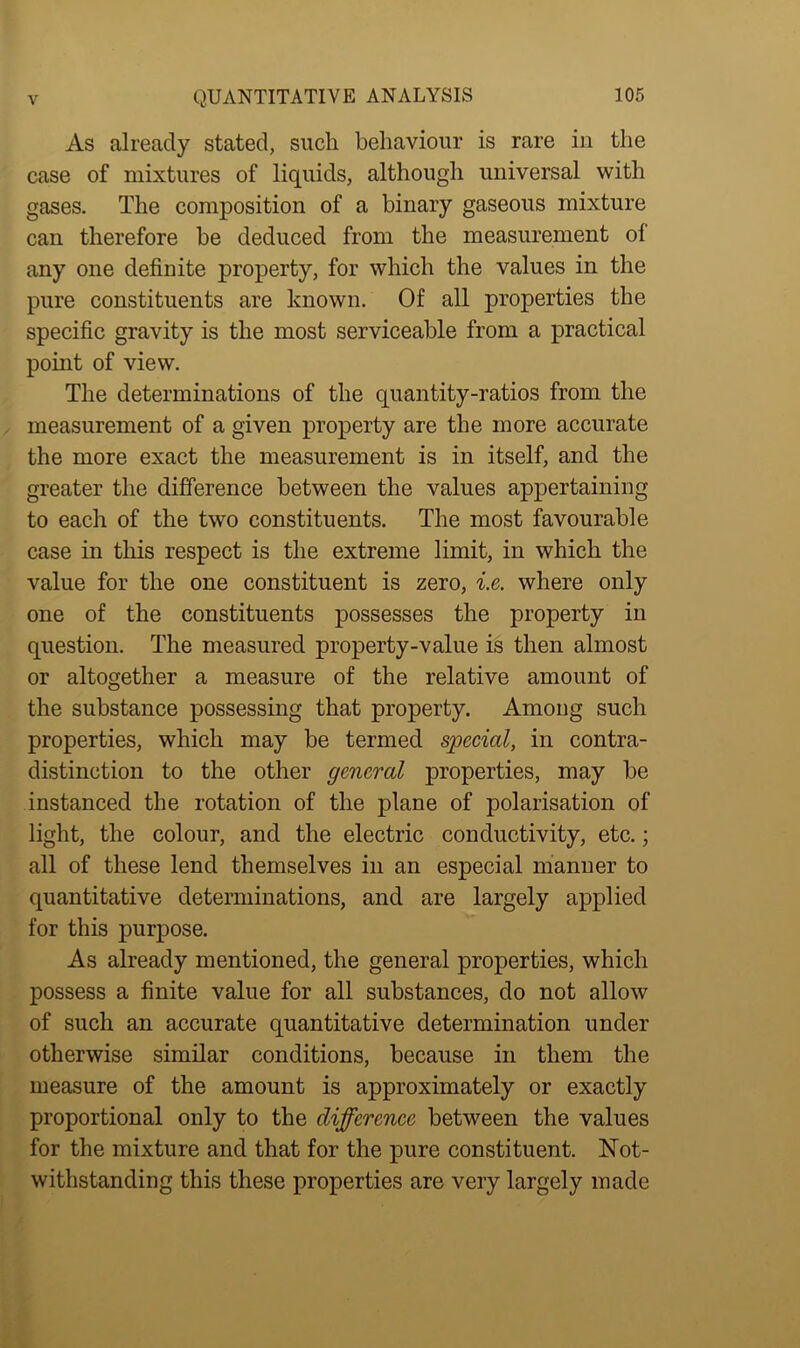 As already stated, such behaviour is rare in the case of mixtures of liquids, although universal with gases. The composition of a binary gaseous mixture can therefore be deduced from the measurement of any one definite property, for which the values in the pure constituents are known. Of all properties the specific gravity is the most serviceable from a practical point of view. The determinations of the quantity-ratios from the measurement of a given property are the more accurate the more exact the measurement is in itself, and the greater the difference between the values appertaining to each of the two constituents. The most favourable case in this respect is the extreme limit, in which the value for the one constituent is zero, i.e. where only one of the constituents possesses the property in question. The measured property-value is then almost or altogether a measure of the relative amount of the substance possessing that property. Among such properties, which may be termed special, in contra- distinction to the other general properties, may be instanced the rotation of the plane of polarisation of light, the colour, and the electric conductivity, etc.; all of these lend themselves in an especial manner to quantitative determinations, and are largely applied for this purpose. As already mentioned, the general properties, which possess a finite value for all substances, do not allow of such an accurate quantitative determination under otherwise similar conditions, because in them the measure of the amount is approximately or exactly proportional only to the difference between the values for the mixture and that for the pure constituent. Not- withstanding this these properties are very largely made