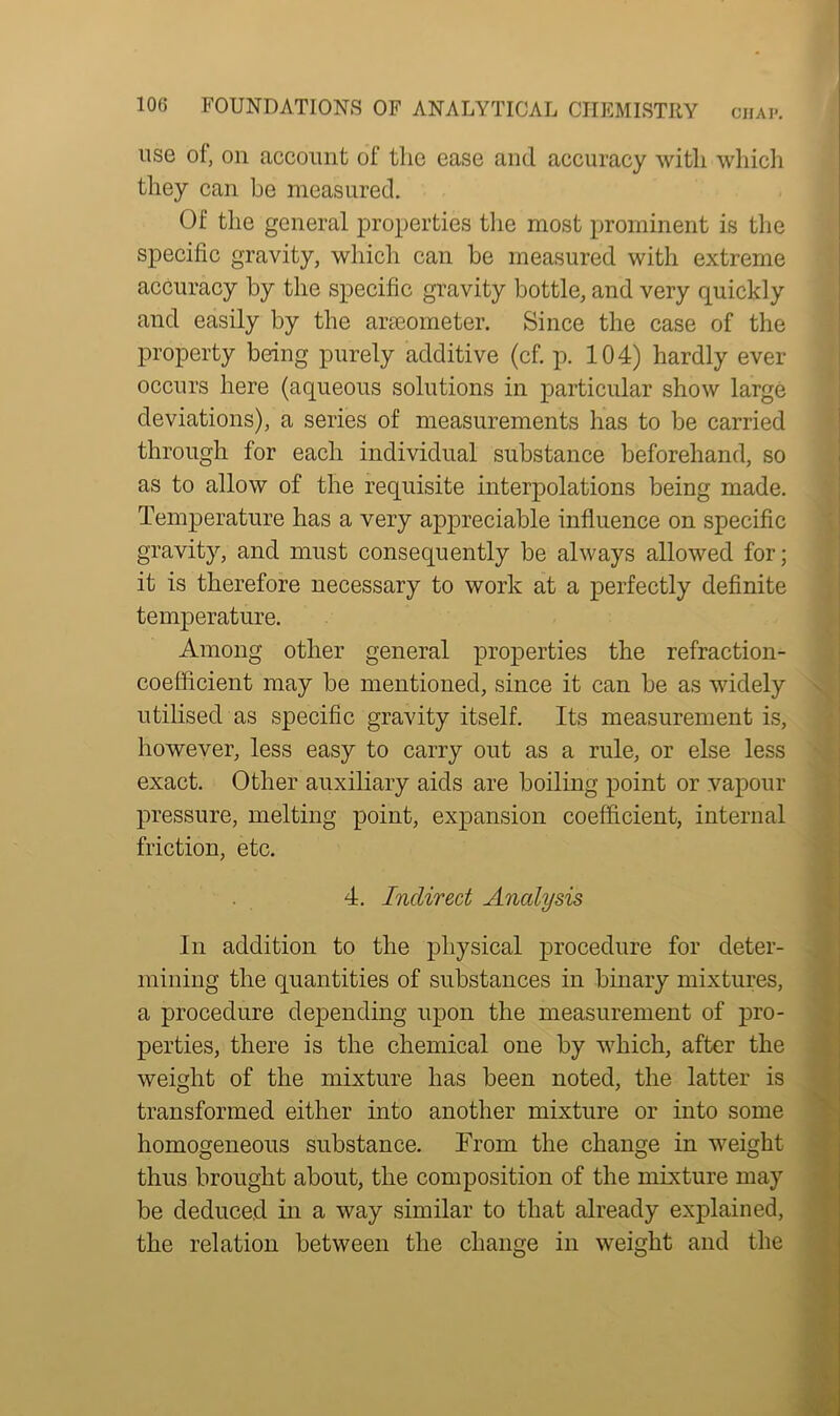 use of, on account of the ease and accuracy with which they can be measured. Of the general properties the most prominent is the specific gravity, which can be measured with extreme accuracy by the specific gravity bottle, and very quickly and easily by the araeometer. Since the case of the property being purely additive (cf. p. 104) hardly ever occurs here (aqueous solutions in particular show large deviations), a series of measurements has to be carried through for each individual substance beforehand, so as to allow of the requisite interpolations being made. Temperature has a very appreciable influence on specific gravity, and must consequently be always allowed for; it is therefore necessary to work at a perfectly definite temperature. Among other general properties the refraction- coefficient may be mentioned, since it can be as widely utilised as specific gravity itself. Its measurement is, however, less easy to carry out as a rule, or else less exact. Other auxiliary aids are boiling point or vapour pressure, melting point, expansion coefficient, internal friction, etc. 4. Indirect Analysis In addition to the physical procedure for deter- mining the quantities of substances in binary mixtures, a procedure depending upon the measurement of pro- perties, there is the chemical one by which, after the weight of the mixture has been noted, the latter is transformed either into another mixture or into some homogeneous substance. From the change in weight thus brought about, the composition of the mixture may be deduced in a way similar to that already explained, the relation between the chance in weight and the