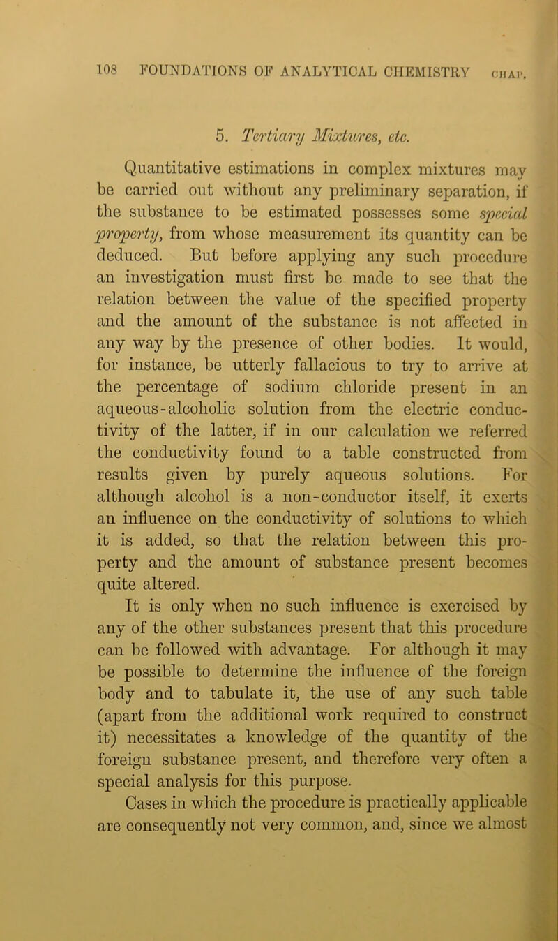 CJIAI’. 5. Tertiary Mixtures, etc. Quantitative estimations in complex mixtures may- be carried out without any preliminary separation, if the substance to be estimated possesses some special property, from whose measurement its quantity can be deduced. But before applying any such procedure an investigation must first be made to see that the relation between the value of the specified property and the amount of the substance is not affected in any way by the presence of other bodies. It would, for instance, be utterly fallacious to try to arrive at the percentage of sodium chloride present in an aqueous-alcoholic solution from the electric conduc- tivity of the latter, if in our calculation we referred the conductivity found to a table constructed from results given by purely aqueous solutions. For although alcohol is a non-conductor itself, it exerts an influence on the conductivity of solutions to which it is added, so that the relation between this pro- perty and the amount of substance present becomes quite altered. It is only when no such influence is exercised by any of the other substances present that this procedure can be followed with advantage. For although it may be possible to determine the influence of the foreign body and to tabulate it, the use of any such table (apart from the additional work required to construct it) necessitates a knowledge of the quantity of the foreign substance present, and therefore very often a special analysis for this purpose. Cases in which the procedure is practically applicable are consequently not very common, and, since we almost