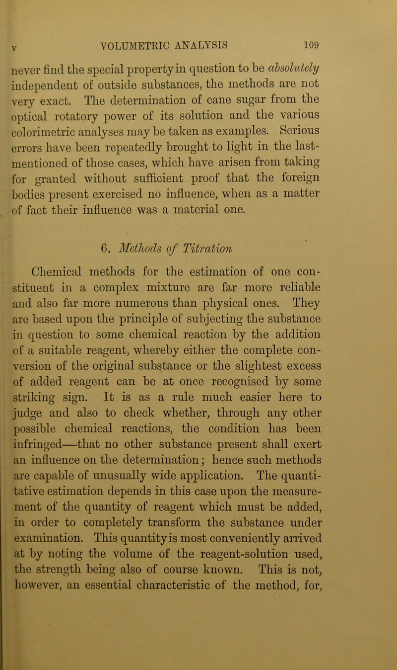 never find the special property in question to be absolutely independent of outside substances, the methods are not very exact. The determination of cane sugar from the optical rotatory power of its solution and the various colorimetric analyses may be taken as examples. Serious errors have been repeatedly brought to light in the last- mentioned of those cases, which have arisen from taking for granted without sufficient proof that the foreign bodies present exercised no influence, when as a matter of fact their influence was a material one. 6. Methods of Titration Chemical methods for the estimation of one con- stituent in a complex mixture are far more reliable and also far more numerous than physical ones. They are based upon the principle of subjecting the substance in question to some chemical reaction by the addition of a suitable reagent, whereby either the complete con- version of the original substance or the slightest excess of added reagent can be at once recognised by some striking sign. It is as a rule much easier here to judge and also to check whether, through any other possible chemical reactions, the condition has been infringed—that no other substance present shall exert an influence on the determination; hence such methods are capable of unusually wide application. The quanti- tative estimation depends in this case upon the measure- ment of the quantity of reagent which must be added, in order to completely transform the substance under examination. This quantity is most conveniently arrived at by noting the volume of the reagent-solution used, the strength being also of course known. This is not, however, an essential characteristic of the method, for,