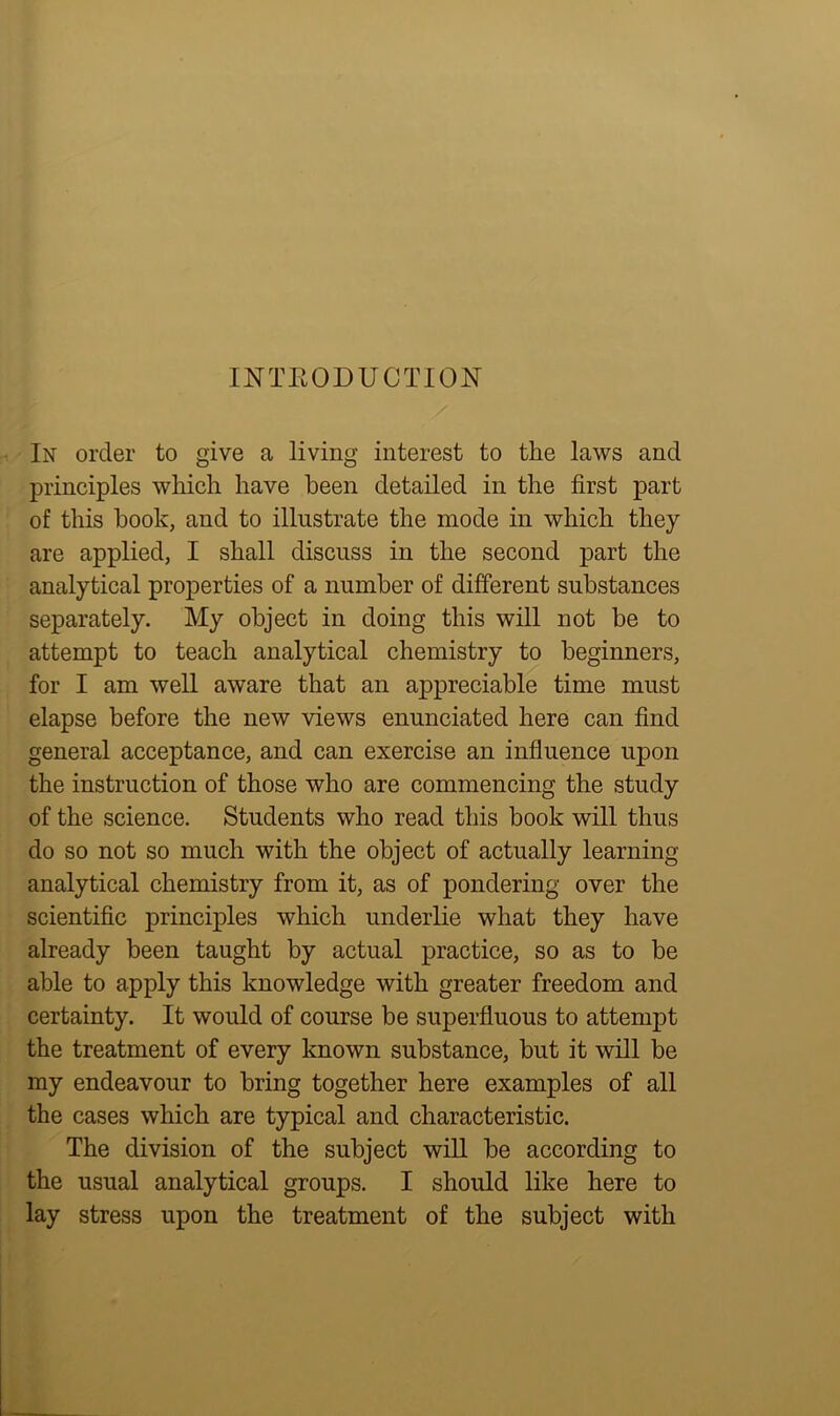 INTRODUCTION In order to give a living interest to the laws and principles which have been detailed in the first part of this hook, and to illustrate the mode in which they are applied, I shall discuss in the second part the analytical properties of a number of different substances separately. My object in doing this will not be to attempt to teach analytical chemistry to beginners, for I am well aware that an appreciable time must elapse before the new views enunciated here can find general acceptance, and can exercise an influence upon the instruction of those who are commencing the study of the science. Students who read this book will thus do so not so much with the object of actually learning analytical chemistry from it, as of pondering over the scientific principles which underlie what they have already been taught by actual practice, so as to be able to apply this knowledge with greater freedom and certainty. It would of course be superfluous to attempt the treatment of every known substance, but it will be my endeavour to bring together here examples of all the cases which are typical and characteristic. The division of the subject will be according to the usual analytical groups. I should like here to lay stress upon the treatment of the subject with
