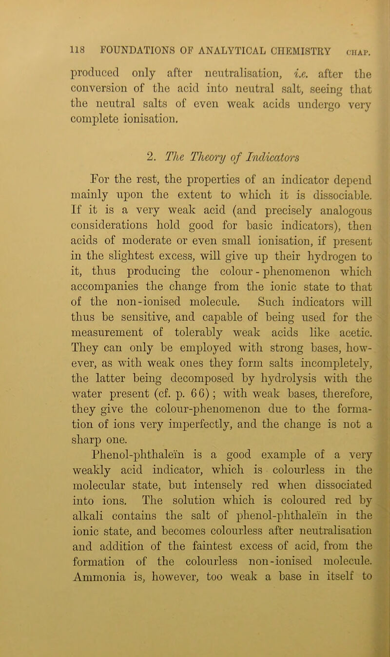 produced only after neutralisation, i.e. after the conversion of the acid into neutral salt, seeing that the neutral salts of even weak acids undergo very complete ionisation. 2. The Theory of Indicators For the rest, the properties of an indicator depend mainly upon the extent to which it is dissociable. If it is a very weak acid (and precisely analogous considerations hold good for basic indicators), then acids of moderate or even small ionisation, if present in the slightest excess, will give up their hydrogen to it, thus producing the colour - phenomenon which accompanies the change from the ionic state to that of the non-ionised molecule. Such indicators will thus be sensitive, and capable of being used for the measurement of tolerably weak acids like acetic. They can only be employed with strong bases, how- ever, as with weak ones they form salts incompletely, the latter being decomposed by hydrolysis with the water present (cf. p. 66); with weak bases, therefore, they give the colour-phenomenon due to the forma- tion of ions very imperfectly, and the change is not a sharp one. Phenol-phthalein is a good example of a very weakly acid indicator, which is colourless in the molecular state, but intensely red when dissociated into ions. The solution which is coloured red by alkali contains the salt of phenol-phthalein in the ionic state, and becomes colourless after neutralisation and addition of the faintest excess of acid, from the formation of the colourless non-ionised molecule. Ammonia is, however, too weak a base in itself to