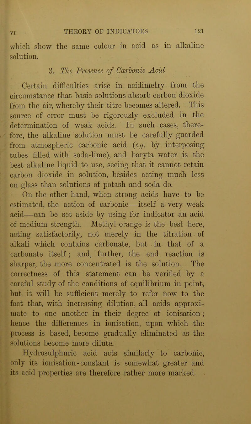 which show the same colour in acid as in alkaline solution. 3. The Presence of Carbonic Acicl Certain difficulties arise in acidimetry from the circumstance that basic solutions absorb carbon dioxide from the air, whereby their titre becomes altered. This source of error must be rigorously excluded in the determination of weak acids. In such cases, there- fore, the alkaline solution must be carefully guarded from atmospheric carbonic acid (e.g. by interposing tubes filled with soda-lime), and baryta water is the best alkaline liquid to use, seeing that it cannot retain carbon dioxide in solution, besides acting much less on glass than solutions of potash and soda do. On the other hand, when strong acids have to be estimated, the action of carbonic—itself a very weak acid—can be set aside by using for indicator an acid of medium strength. Methyl-orange is the best here, acting satisfactorily, not merely in the titration of alkali which contains carbonate, but in that of a carbonate itself; and, further, the end reaction is sharper, the more concentrated is the solution. The correctness of this statement can be verified by a careful study of the conditions of equilibrium in point, but it will be sufficient merely to refer now to the fact that, with increasing dilution, all acids approxi- mate to one another in their degree of ionisation; hence the differences in ionisation, upon which the process is based, become gradually eliminated as the solutions become more dilute. Hydrosulphuric acid acts similarly to carbonic, only its ionisation-constant is somewhat greater and its acid properties are therefore rather more marked.