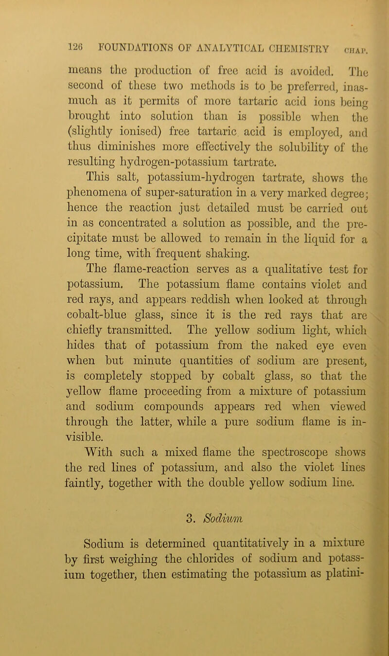 means the production of free acid is avoided. The second of these two methods is to be preferred, inas- much as it permits of more tartaric acid ions being brought into solution than is possible when the (slightly ionised) free tartaric acid is employed, and thus diminishes more effectively the solubility of the resulting hydrogen-potassium tartrate. This salt, potassium-hydrogen tartrate, shows the phenomena of super-saturation in a very marked degree; hence the reaction just detailed must be carried out in as concentrated a solution as possible, and the pre- cipitate must be allowed to remain in the liquid for a long time, with frequent shaking. The flame-reaction serves as a qualitative test for potassium. The potassium flame contains violet and red rays, and appears reddish when looked at through cobalt-blue glass, since it is the red rays that are chiefly transmitted. The yellow sodium light, which hides that of potassium from the naked eye even when but minute quantities of sodium are present, is completely stopped by cobalt glass, so that the yellow flame proceeding from a mixture of potassium and sodium compounds appears red when viewed through the latter, while a pure sodium flame is in- visible. With such a mixed flame the spectroscope shows the red lines of potassium, and also the violet lines faintly, together with the double yellow sodium line. 3. Sodium Sodium is determined quantitatively in a mixture by first weighing the chlorides of sodium and potass- ium together, then estimating the potassium as platini-