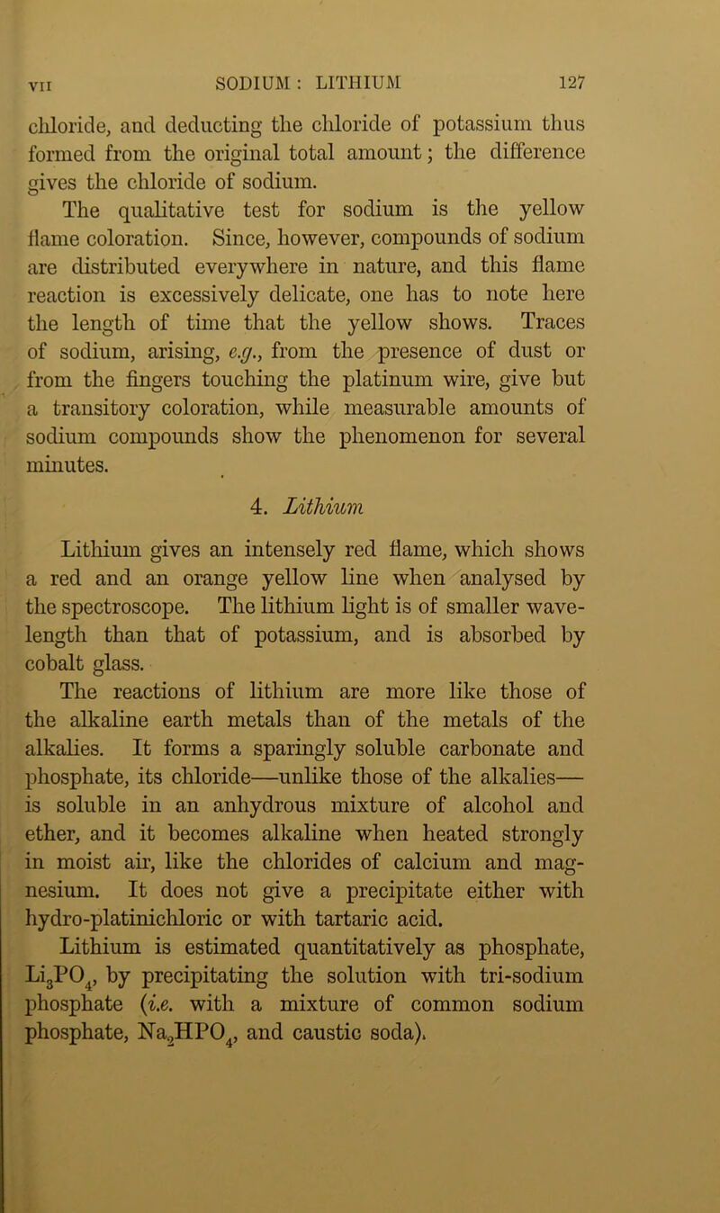 chloride, and deducting the chloride of potassium thus formed from the original total amount; the difference mves the chloride of sodium. O The qualitative test for sodium is the yellow flame coloration. Since, however, compounds of sodium are distributed everywhere in nature, and this flame reaction is excessively delicate, one has to note here the length of time that the yellow shows. Traces of sodium, arising, c.g., from the presence of dust or from the fingers touching the platinum wire, give but a transitory coloration, while measurable amounts of sodium compounds show the phenomenon for several minutes. 4. Lithium Lithium gives an intensely red flame, which shows a red and an orange yellow line when analysed by the spectroscope. The lithium light is of smaller wave- length than that of potassium, and is absorbed by cobalt glass. The reactions of lithium are more like those of the alkaline earth metals than of the metals of the alkalies. It forms a sparingly soluble carbonate and phosphate, its chloride—unlike those of the alkalies— is soluble in an anhydrous mixture of alcohol and ether, and it becomes alkaline when heated strongly in moist air, like the chlorides of calcium and mag- nesium. It does not give a precipitate either with hydro-platinichloric or with tartaric acid. Lithium is estimated quantitatively as phosphate, Li3P04, by precipitating the solution with tri-sodium phosphate (i.e. with a mixture of common sodium phosphate, Na2HP04, and caustic soda).