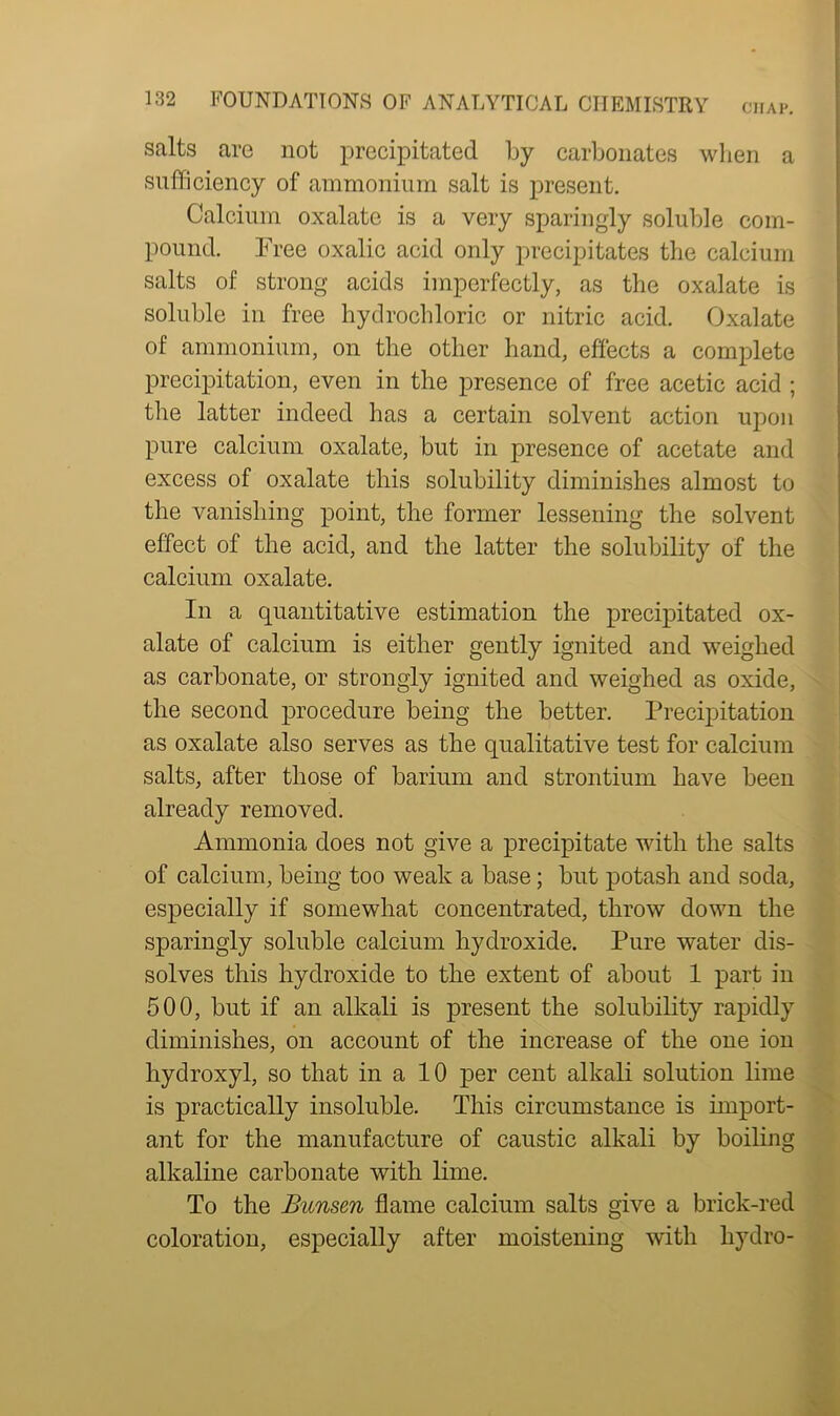 CHAP. a salts are not precipitated by carbonates when sufficiency of ammonium salt is present. Calcium oxalate is a very sparingly soluble com- pound. Free oxalic acid only precipitates the calcium salts of strong acids imperfectly, as the oxalate is soluble in free hydrochloric or nitric acid. Oxalate of ammonium, on the other hand, effects a complete precipitation, even in the presence of free acetic acid ; the latter indeed has a certain solvent action upon pure calcium oxalate, but in presence of acetate and excess of oxalate this solubility diminishes almost to the vanishing point, the former lessening the solvent effect of the acid, and the latter the solubility of the calcium oxalate. In a quantitative estimation the precipitated ox- alate of calcium is either gently ignited and weighed as carbonate, or strongly ignited and weighed as oxide, the second procedure being the better. Precipitation as oxalate also serves as the qualitative test for calcium salts, after those of barium and strontium have been already removed. Ammonia does not give a precipitate with the salts of calcium, being too weak a base; but potash and soda, especially if somewhat concentrated, throw down the sparingly soluble calcium hydroxide. Pure water dis- solves this hydroxide to the extent of about 1 part in 500, but if an alkali is present the solubility rapidly diminishes, on account of the increase of the one ion hydroxyl, so that in a 10 per cent alkali solution lime is practically insoluble. This circumstance is import- ant for the manufacture of caustic alkali by boiling alkaline carbonate with lime. To the Bunsen flame calcium salts give a brick-red coloration, especially after moistening with liydro-