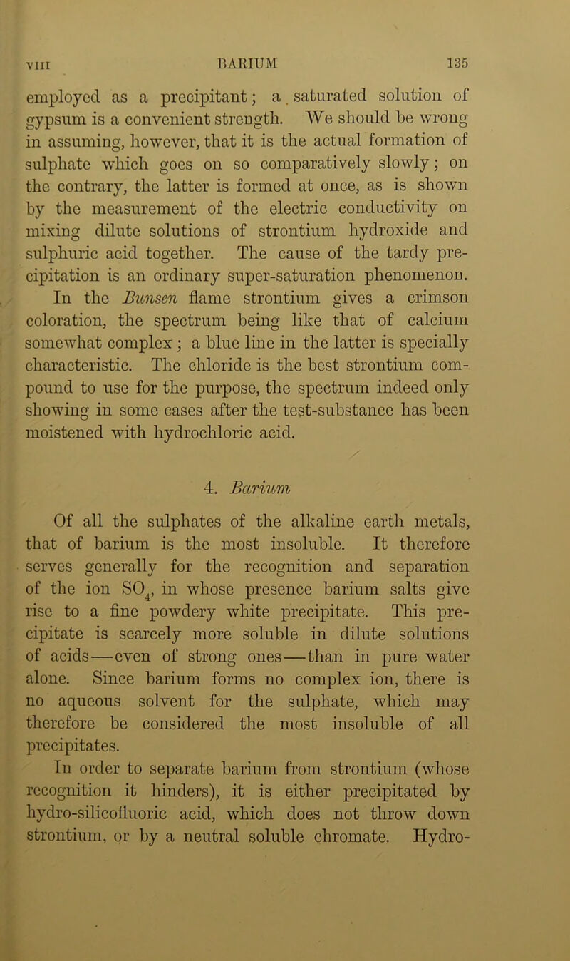 employed as a precipitant; a. saturated solution of gypsum is a convenient strength. We should he wrong in assuming, however, that it is the actual formation of sulphate which goes on so comparatively slowly; on the contrary, the latter is formed at once, as is shown by the measurement of the electric conductivity on mixing dilute solutions of strontium hydroxide and sulphuric acid together. The cause of the tardy pre- cipitation is an ordinary super-saturation phenomenon. In the Bunsen flame strontium gives a crimson coloration, the spectrum being like that of calcium somewhat complex ; a blue line in the latter is specially characteristic. The chloride is the best strontium com- pound to use for the purpose, the spectrum indeed only showing in some cases after the test-substance has been moistened with hydrochloric acid. 4. Barium Of all the sulphates of the alkaline earth metals, that of barium is the most insoluble. It therefore serves generally for the recognition and separation of the ion S04, in whose presence barium salts give rise to a fine powdery white precipitate. This pre- cipitate is scarcely more soluble in dilute solutions of acids—even of strong ones—than in pure water alone. Since barium forms no complex ion, there is no aqueous solvent for the sulphate, which may therefore be considered the most insoluble of all precipitates. In order to separate barium from strontium (whose recognition it hinders), it is either precipitated by hydro-silicofluoric acid, which does not throw down strontium, or by a neutral soluble chromate. Hydro-